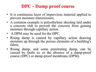 DPC - Damp proof course
• It is continuous layer of impervious material applied to
prevent moisture transmission.
• A common example is polyethylene sheeting laid under
a concrete slab to prevent the concrete from gaining
moisture through capillary action.
• A DPM may be used for the DPC.
• Rising damp is caused by capillary action drawing
moisture up through the porous elements of a building's
fabric.
• Rising damp, and some penetrating damp, can be
caused by faults to, or the absence of a damp-proof
course (DPC) or damp-proof membrane (DPM).
 