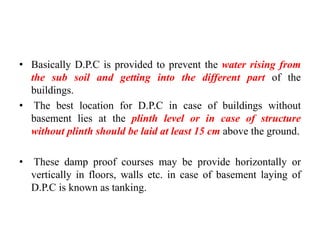 • Basically D.P.C is provided to prevent the water rising from
the sub soil and getting into the different part of the
buildings.
• The best location for D.P.C in case of buildings without
basement lies at the plinth level or in case of structure
without plinth should be laid at least 15 cm above the ground.
• These damp proof courses may be provide horizontally or
vertically in floors, walls etc. in case of basement laying of
D.P.C is known as tanking.
 