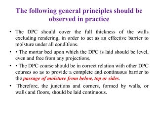 The following general principles should be
observed in practice
• The DPC should cover the full thickness of the walls
excluding rendering, in order to act as an effective barrier to
moisture under all conditions.
• • The mortar bed upon which the DPC is laid should be level,
even and free from any projections.
• • The DPC course should be in correct relation with other DPC
courses so as to provide a complete and continuous barrier to
the passage of moisture from below, top or sides.
• Therefore, the junctions and corners, formed by walls, or
walls and floors, should be laid continuous.
 