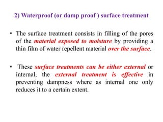 2) Waterproof (or damp proof ) surface treatment
• The surface treatment consists in filling of the pores
of the material exposed to moisture by providing a
thin film of water repellent material over the surface.
• These surface treatments can be either external or
internal, the external treatment is effective in
preventing dampness where as internal one only
reduces it to a certain extent.
 