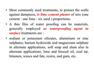 • Most commonly used treatments, to protect the walls
against dampness, is lime cement plaster of mix (one
cement : one lime : six sand ) proportions.
• A thin film of water proofing can be materials,
generally employed as waterproofing agent in
surface treatments are :
• sodium or potassium silicates, aluminium or zinc
sulphates, barium hydroxide and magnesium sulphate
in alternate applications, soft soap and alum also in
alternate applications, lime and linseed oil, coal tar,
bitumen, waxes and fats, resins, and gum, etc.
 