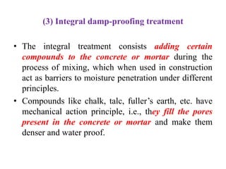 (3) Integral damp-proofing treatment
• The integral treatment consists adding certain
compounds to the concrete or mortar during the
process of mixing, which when used in construction
act as barriers to moisture penetration under different
principles.
• Compounds like chalk, talc, fuller’s earth, etc. have
mechanical action principle, i.e., they fill the pores
present in the concrete or mortar and make them
denser and water proof.
 