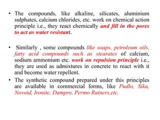 • The compounds, like alkaline, silicates, aluminium
sulphates, calcium chlorides, etc. work on chemical action
principle i.e., they react chemically and fill in the pores
to act as water resistant.
• Similarly , some compounds like soaps, petroleum oils,
fatty acid compounds such as stearates of calcium,
sodium ammonium etc. work on repulsion principle i.e.,
they are used as admixtures in concrete to react with it
and become water repellent.
• The synthetic compound prepared under this principles
are available in commercial forms, like Pudlo, Sika,
Novoid, Ironite, Dampro, Permo Rainers,etc.
 