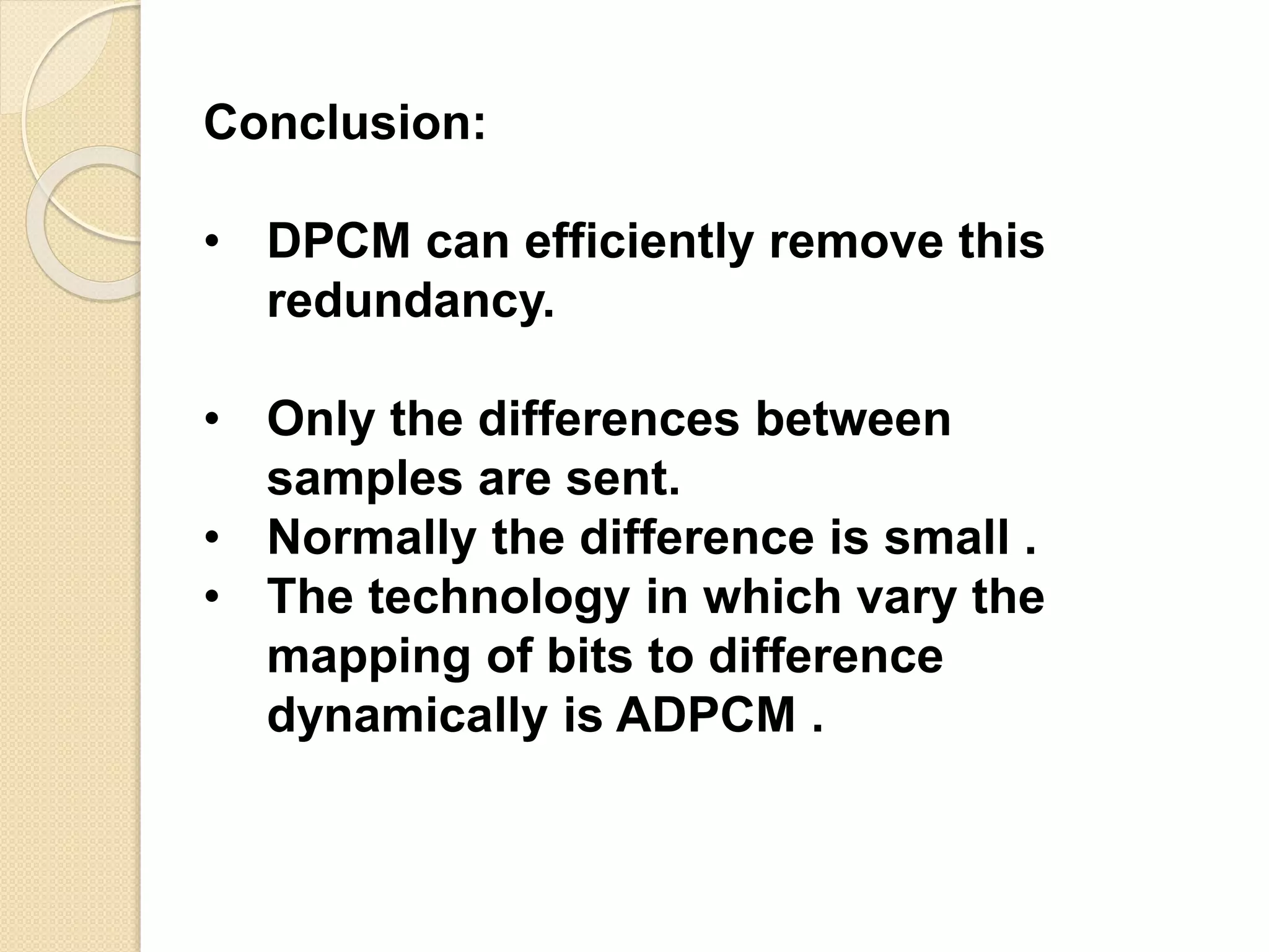 Conclusion:
• DPCM can efficiently remove this
redundancy.
• Only the differences between
samples are sent.
• Normally the difference is small .
• The technology in which vary the
mapping of bits to difference
dynamically is ADPCM .
 