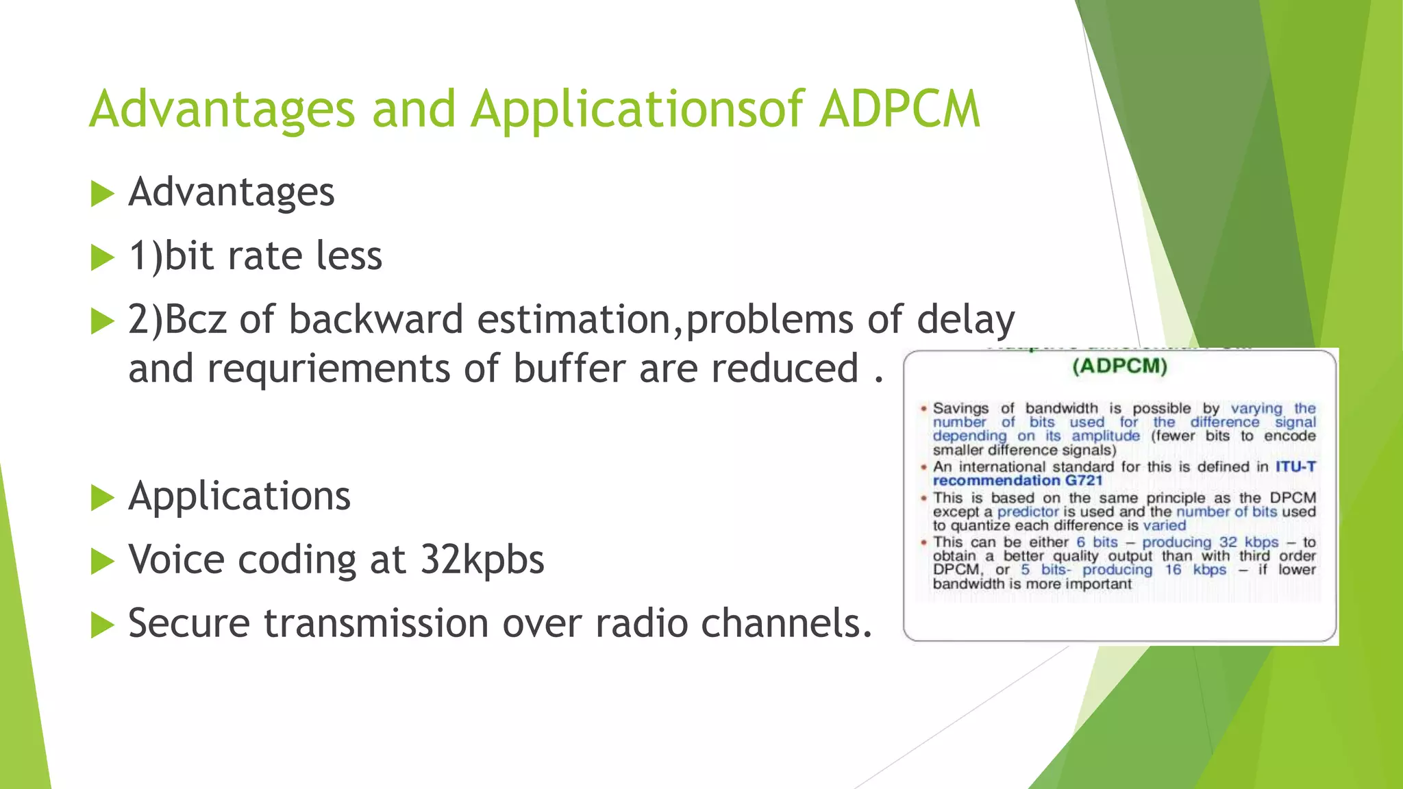 Advantages and Applicationsof ADPCM
 Advantages
 1)bit rate less
 2)Bcz of backward estimation,problems of delay
and requriements of buffer are reduced .
 Applications
 Voice coding at 32kpbs
 Secure transmission over radio channels.
 