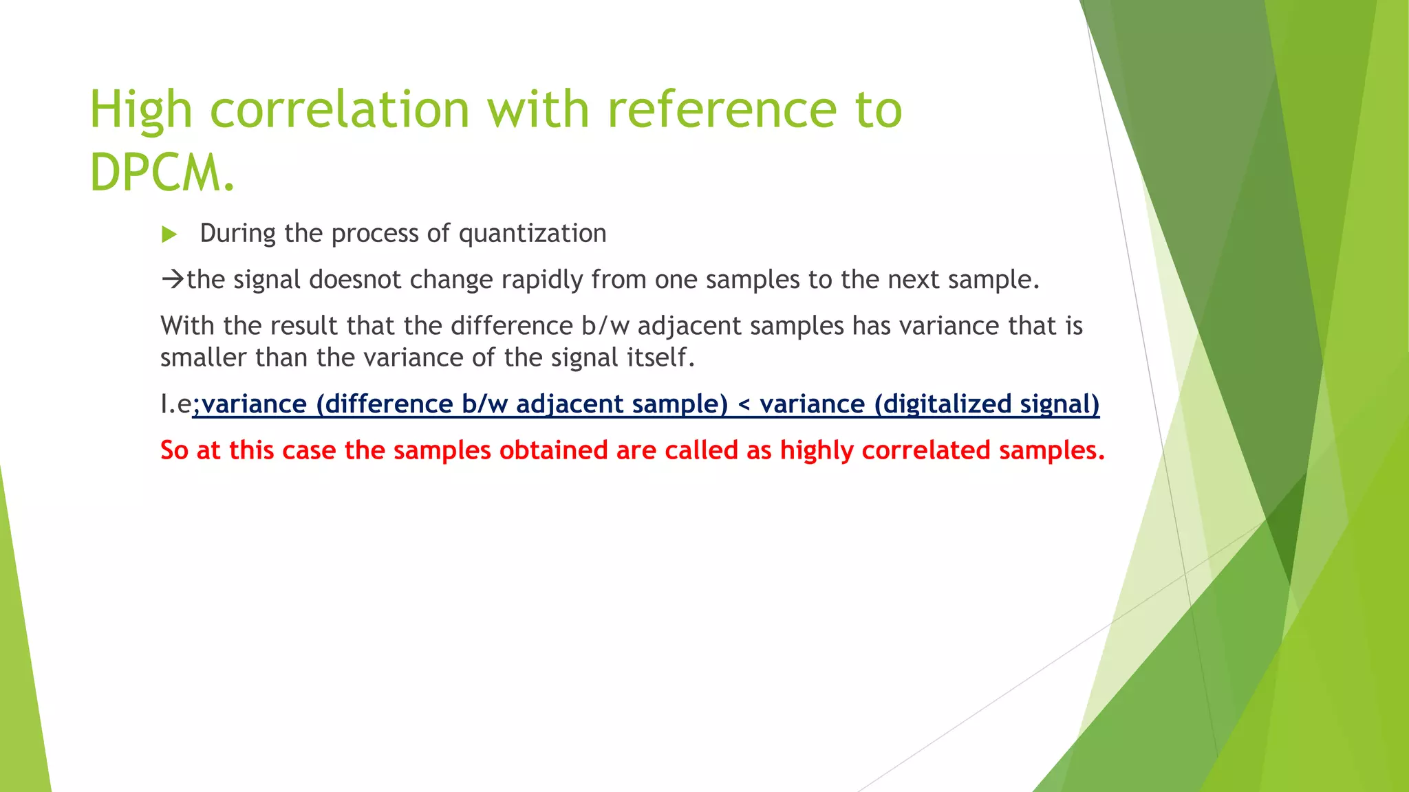 High correlation with reference to
DPCM.
 During the process of quantization
the signal doesnot change rapidly from one samples to the next sample.
With the result that the difference b/w adjacent samples has variance that is
smaller than the variance of the signal itself.
I.e;variance (difference b/w adjacent sample) < variance (digitalized signal)
So at this case the samples obtained are called as highly correlated samples.
 
