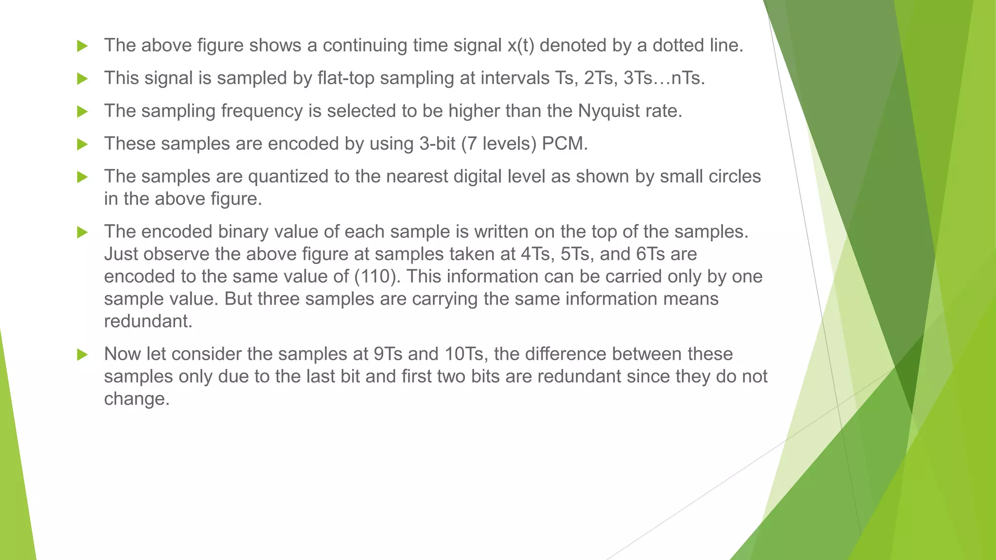  The above figure shows a continuing time signal x(t) denoted by a dotted line.
 This signal is sampled by flat-top sampling at intervals Ts, 2Ts, 3Ts…nTs.
 The sampling frequency is selected to be higher than the Nyquist rate.
 These samples are encoded by using 3-bit (7 levels) PCM.
 The samples are quantized to the nearest digital level as shown by small circles
in the above figure.
 The encoded binary value of each sample is written on the top of the samples.
Just observe the above figure at samples taken at 4Ts, 5Ts, and 6Ts are
encoded to the same value of (110). This information can be carried only by one
sample value. But three samples are carrying the same information means
redundant.
 Now let consider the samples at 9Ts and 10Ts, the difference between these
samples only due to the last bit and first two bits are redundant since they do not
change.
 