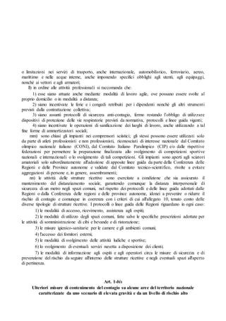 o limitazioni nei servizi di trasporto, anche internazionale, automobilistico, ferroviario, aereo,
marittimo e nelle acque interne, anche imponendo specifici obblighi agli utenti, agli equipaggi,
nonché ai vettori e agli armatori;
ll) in ordine alle attività professionali si raccomanda che:
1) esse siano attuate anche mediante modalità di lavoro agile, ove possano essere svolte al
proprio domicilio o in modalità a distanza;
2) siano incentivate le ferie e i congedi retribuiti per i dipendenti nonché gli altri strumenti
previsti dalla contrattazione collettiva;
3) siano assunti protocolli di sicurezza anti-contagio, fermo restando l’obbligo di utilizzare
dispositivi di protezione delle vie respiratorie previsti da normativa, protocolli e linee guida vigenti;
4) siano incentivate le operazioni di sanificazione dei luoghi di lavoro, anche utilizzando a tal
fine forme di ammortizzatori sociali;
mm) sono chiusi gli impianti nei comprensori sciistici; gli stessi possono essere utilizzati solo
da parte di atleti professionisti e non professionisti, riconosciuti di interesse nazionale dal Comitato
olimpico nazionale italiano (CONI), dal Comitato Italiano Paralimpico (CIP) e/o dalle rispettive
federazioni per permettere la preparazione finalizzata allo svolgimento di competizioni sportive
nazionali e internazionali o lo svolgimento di tali competizioni. Gli impianti sono aperti agli sciatori
amatoriali solo subordinatamente all'adozione di apposite linee guida da parte della Conferenza delle
Regioni e delle Province autonome e validate dal Comitato tecnico-scientifico, rivolte a evitare
aggregazioni di persone e, in genere, assembramenti;
nn) le attività delle strutture ricettive sono esercitate a condizione che sia assicurato il
mantenimento del distanziamento sociale, garantendo comunque la distanza interpersonale di
sicurezza di un metro negli spazi comuni, nel rispetto dei protocolli e delle linee guida adottati dalle
Regioni o dalla Conferenza delle regioni e delle province autonome, idonei a prevenire o ridurre il
rischio di contagio e comunque in coerenza con i criteri di cui all'allegato 10, tenuto conto delle
diverse tipologie di strutture ricettive. I protocolli o linee guida delle Regioni riguardano in ogni caso:
1) le modalità di accesso, ricevimento, assistenza agli ospiti;
2) le modalità di utilizzo degli spazi comuni, fatte salve le specifiche prescrizioni adottate per
le attività di somministrazione di cibi e bevande e di ristorazione;
3) le misure igienico-sanitarie per le camere e gli ambienti comuni;
4) l'accesso dei fornitori esterni;
5) le modalità di svolgimento delle attività ludiche e sportive;
6) lo svolgimento di eventuali servizi navetta a disposizione dei clienti;
7) le modalità di informazione agli ospiti e agli operatori circa le misure di sicurezza e di
prevenzione del rischio da seguire all'interno delle strutture ricettive e negli eventuali spazi all'aperto
di pertinenza.
Art. 1-bis
Ulteriori misure di contenimento del contagio su alcune aree del territorio nazionale
caratterizzate da uno scenario di elevata gravità e da un livello di rischio alto
 