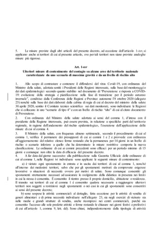 5. Le misure previste dagli altri articoli del presente decreto, ad eccezione dell’articolo 1-ter, si
applicano anche ai territori di cui al presente articolo, ove per tali territori non siano previste analoghe
misure più rigorose.
Art. 1-ter
Ulteriori misure di contenimento del contagio su alcune aree del territorio nazionale
caratterizzate da uno scenario di massima gravità e da un livello di rischio alto
1. Allo scopo di contrastare e contenere il diffondersi del virus Covid-19, con ordinanza del
Ministro della salute, adottata sentiti i Presidenti delle Regioni interessate, sulla base del monitoraggio
dei dati epidemiologici secondo quanto stabilito nel documento di “Prevenzione e risposta a COVID-
19: evoluzione della strategia e pianificazione nella fase di transizione per il periodo autunno
invernale”, condiviso dalla Conferenza delle Regioni e Province autonome l’8 ottobre 2020 (allegato
25) nonché sulla base dei dati elaborati dalla cabina di regia di cui al decreto del ministro della salute
30 aprile 2020, sentito il Comitato tecnico scientifico sui dati monitorati, sono individuate le Regioni
che si collocano in uno “scenario di tipo 4” e con un livello di rischio “alto” di cui al citato documento
di Prevenzione.
2. Con ordinanza del Ministro della salute adottata ai sensi del comma 1, d’intesa con il
presidente della Regione interessata, può essere prevista, in relazione a specifiche parti del territorio
regionale, in ragione dell’andamento del rischio epidemiologico, l’esenzione dell’applicazione delle
misure di cui al comma 4.
3. Il Ministro della salute, con frequenza almeno settimanale, secondo il procedimento di cui al
comma 1, verifica il permanere dei presupposti di cui ai commi 1 e 2 e provvede con ordinanza
all’aggiornamento del relativo elenco fermo restando che la permanenza per 14 giorni in un livello di
rischio o scenario inferiore a quello che ha determinato le misure restrittive comporta la nuova
classificazione. Le ordinanze di cui ai commi precedenti sono efficaci per un periodo minimo di 15
giorni e comunque non oltre la data di efficacia del presente decreto.
4. A far data dal giorno successivo alla pubblicazione sulla Gazzetta Ufficiale delle ordinanze di
cui al comma 1, nelle Regioni ivi individuate sono applicate le seguenti misure di contenimento:
a) è vietato ogni spostamento in entrata e in uscita dai territori di cui al comma 1, nonché
all’interno dei medesimi territori, salvo che per gli spostamenti motivati da comprovate esigenze
lavorative o situazioni di necessità ovvero per motivi di salute. Sono comunque consentiti gli
spostamenti strettamente necessari ad assicurare lo svolgimento della didattica in presenza nei limiti
in cui la stessa è consentita. È consentito il rientro presso il proprio domicilio, abitazione o residenza.
Il transito sui territori di cui al comma 1 è consentito qualora necessario a raggiungere ulteriori
territori non soggetti a restrizioni negli spostamenti o nei casi in cui gli spostamenti sono consentiti
ai sensi del presente decreto;
b) sono sospese le attività commerciali al dettaglio, fatta eccezione per le attività di vendita di
generi alimentari e di prima necessità individuate nell’allegato 23, sia negli esercizi di vicinato sia
nelle medie e grandi strutture di vendita, anche ricompresi nei centri commerciali, purché sia
consentito l'accesso alle sole predette attività e ferme restando le chiusure nei giorni festivi e prefestivi
di cui all’articolo 1, comma 9, lett. dd). Sono chiusi, indipendentemente dalla tipologia di attività
 