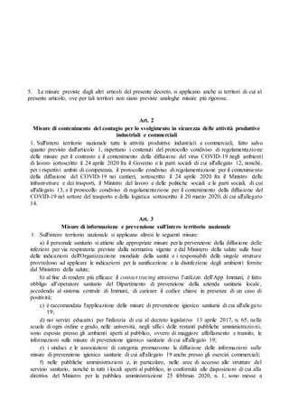 5. Le misure previste dagli altri articoli del presente decreto, si applicano anche ai territori di cui al
presente articolo, ove per tali territori non siano previste analoghe misure più rigorose.
Art. 2
Misure di contenimento del contagio per lo svolgimento in sicurezza delle attività produttive
industriali e commerciali
1. Sull'intero territorio nazionale tutte le attività produttive industriali e commerciali, fatto salvo
quanto previsto dall'articolo 1, rispettano i contenuti del protocollo condiviso di regolamentazione
delle misure per il contrasto e il contenimento della diffusione del virus COVID-19 negli ambienti
di lavoro sottoscritto il 24 aprile 2020 fra il Governo e le parti sociali di cui all'allegato 12, nonché,
per i rispettivi ambiti di competenza, il protocollo condiviso di regolamentazione per il contenimento
della diffusione del COVID-19 nei cantieri, sottoscritto il 24 aprile 2020 fra il Ministro delle
infrastrutture e dei trasporti, il Ministro del lavoro e delle politiche sociali e le parti sociali, di cui
all'allegato 13, e il protocollo condiviso di regolamentazione per il contenimento della diffusione del
COVID-19 nel settore del trasporto e della logistica sottoscritto il 20 marzo 2020, di cui all'allegato
14.
Art. 3
Misure di informazione e prevenzione sull'intero territorio nazionale
1. Sull'intero territorio nazionale si applicano altresì le seguenti misure:
a) il personale sanitario si attiene alle appropriate misure per la prevenzione della diffusione delle
infezioni per via respiratoria previste dalla normativa vigente e dal Ministero della salute sulla base
delle indicazioni dell'Organizzazione mondiale della sanità e i responsabili delle singole strutture
provvedono ad applicare le indicazioni per la sanificazione e la disinfezione degli ambienti fornite
dal Ministero della salute;
b) al fine di rendere più efficace il contact tracing attraverso l’utilizzo dell’App Immuni, è fatto
obbligo all’operatore sanitario del Dipartimento di prevenzione della azienda sanitaria locale,
accedendo al sistema centrale di Immuni, di caricare il codice chiave in presenza di un caso di
positività;
c) è raccomandata l'applicazione delle misure di prevenzione igienico sanitaria di cui all'allegato
19;
d) nei servizi educativi per l'infanzia di cui al decreto legislativo 13 aprile 2017, n. 65, nelle
scuole di ogni ordine e grado, nelle università, negli uffici delle restanti pubbliche amministrazioni,
sono esposte presso gli ambienti aperti al pubblico, ovvero di maggiore affollamento e transito, le
informazioni sulle misure di prevenzione igienico sanitarie di cui all'allegato 19;
e) i sindaci e le associazioni di categoria promuovono la diffusione delle informazioni sulle
misure di prevenzione igienico sanitarie di cui all'allegato 19 anche presso gli esercizi commerciali;
f) nelle pubbliche amministrazioni e, in particolare, nelle aree di accesso alle strutture del
servizio sanitario, nonché in tutti i locali aperti al pubblico, in conformità alle disposizioni di cui alla
direttiva del Ministro per la pubblica amministrazione 25 febbraio 2020, n. 1, sono messe a
 