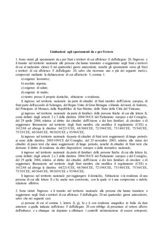 Limitazioni agli spostamenti da e per l'estero
1. Sono vietati gli spostamenti da e per Stati e territori di cui all'elenco E dell'allegato 20, l'ingresso e
il transito nel territorio nazionale alle persone che hanno transitato o soggiornato negli Stati e territori
di cui al medesimo elenco E nei quattordici giorni antecedenti, nonché gli spostamenti verso gli Stati
e territori di cui all'elenco F dell'allegato 20, salvo che ricorrano uno o più dei seguenti motivi,
comprovati mediante la dichiarazione di cui all'articolo 5, comma 1:
a) esigenze lavorative;
b) assoluta urgenza;
c) esigenze di salute;
d) esigenze di studio;
e) rientro presso il proprio domicilio, abitazione o residenza;
f) ingresso nel territorio nazionale da parte di cittadini di Stati membri dell'Unione europea, di
Stati parte dell'accordo di Schengen, del Regno Unito di Gran Bretagna e Irlanda del nord, di Andorra,
del Principato di Monaco, della Repubblica di San Marino, dello Stato della Città del Vaticano;
g) ingresso nel territorio nazionale da parte di familiari delle persone fisiche di cui alla lettera f),
come definiti dagli articoli 2 e 3 della direttiva 2004/38/CE del Parlamento europeo e del Consiglio,
del 29 aprile 2004, relativa al diritto dei cittadini dell'Unione e dei loro familiari di circolare e di
soggiornare liberamente nel territorio degli Stati membri, che modifica il regolamento (CEE) n.
1612/68 ed abroga le direttive 64/221/CEE, 68/360/CEE, 72/194/CEE, 73/148/CEE, 75/34/CEE,
75/35/CEE, 60/364/CEE, 90/365/CEE e 93/96/CEE;
h) ingresso nel territorio nazionale da parte di cittadini di Stati terzi soggiornanti di lungo periodo
ai sensi della direttiva 2003/109/CE del Consiglio, del 25 novembre 2003, relativa allo status dei
cittadini di paesi terzi che siano soggiornanti di lungo periodo, nonché di cittadini di Stati terzi che
derivano il diritto di residenza da altre disposizioni europee o dalla normativa nazionale;
i) ingresso nel territorio nazionale da parte di familiari delle persone fisiche di cui alla lettera h),
come definiti dagli articoli 2 e 3 della direttiva 2004/38/CE del Parlamento europeo e del Consiglio,
del 29 aprile 2004, relativa al diritto dei cittadini dell'Unione e dei loro familiari di circolare e di
soggiornare liberamente nel territorio degli Stati membri, che modifica il regolamento (CEE) n.
1612/68 ed abroga le direttive 64/221/CEE, 68/360/CEE, 72/194/CEE, 73/148/CEE, 75/34/CEE,
75/35/CEE, 60/364/CEE, 90/365/CEE e 93/96/CEE;
l) ingresso nel territorio nazionale per raggiungere il domicilio, l'abitazione o la residenza di una
persona di cui alle lettere f) e h), anche non convivente, con la quale vi è una comprovata e stabile
relazione affettiva.
2. Sono vietati l'ingresso e il transito nel territorio nazionale alle persone che hanno transitato o
soggiornato negli Stati e territori di cui all'elenco F dell'allegato 20 nei quattordici giorni antecedenti,
salvo che nei seguenti casi:
a) persone di cui al comma 1, lettere f), g), h) e i) con residenza anagrafica in Italia da data
anteriore a quella indicata nell'elenco F dell'allegato 20 con obbligo di presentare al vettore all'atto
dell'imbarco e a chiunque sia deputato a effettuare i controlli un'attestazione di essersi sottoposti,
 