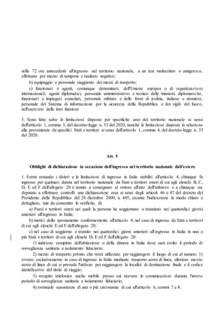nelle 72 ore antecedenti all'ingresso nel territorio nazionale, a un test molecolare o antigenico,
effettuato per mezzo di tampone e risultato negativo;
b) equipaggio e personale viaggiante dei mezzi di trasporto;
c) funzionari e agenti, comunque denominati, dell'Unione europea o di organizzazioni
internazionali, agenti diplomatici, personale amministrativo e tecnico delle missioni diplomatiche,
funzionari e impiegati consolari, personale militare e delle forze di polizia, italiane e straniere,
personale del Sistema di informazione per la sicurezza della Repubblica e dei vigili del fuoco,
nell'esercizio delle loro funzioni.
3. Sono fatte salve le limitazioni disposte per specifiche aree del territorio nazionale ai sensi
dell'articolo 1, comma 3, del decreto-legge n. 33 del 2020, nonché le limitazioni disposte in relazione
alla provenienza da specifici Stati e territori ai sensi dell'articolo 1, comma 4, del decreto-legge n. 33
del 2020.
Art. 5
Obblighi di dichiarazione in occasione dell'ingresso nel territorio nazionale dall'estero
1. Fermi restando i divieti e le limitazioni di ingresso in Italia stabiliti all'articolo 4, chiunque fa
ingresso per qualsiasi durata nel territorio nazionale da Stati o territori esteri di cui agli elenchi B, C,
D, E ed F dell'allegato 20 è tenuto a consegnare al vettore all'atto dell'imbarco e a chiunque sia
deputato a effettuare controlli una dichiarazione resa ai sensi degli articoli 46 e 47 del decreto del
Presidente della Repubblica del 28 dicembre 2000, n. 445, recante l'indicazione in modo chiaro e
dettagliato, tale da consentire le verifiche, di:
a) Paesi e territori esteri nei quali la persona ha soggiornato o transitato nei quattordici giorni
anteriori all'ingresso in Italia;
b) motivi dello spostamento conformemente all'articolo 4, nel caso di ingresso da Stati e territori
di cui agli elenchi E ed F dell'allegato 20;
c) nel caso di soggiorno o transito nei quattordici giorni anteriori all'ingresso in Italia in uno o
più Stati e territori di cui agli elenchi D, E ed F dell'allegato 20:
1) indirizzo completo dell'abitazione o della dimora in Italia dove sarà svolto il periodo di
sorveglianza sanitaria e isolamento fiduciario;
2) mezzo di trasporto privato che verrà utilizzato per raggiungere il luogo di cui al numero 1)
ovvero, esclusivamente in caso di ingresso in Italia mediante trasporto aereo di linea, ulteriore mezzo
aereo di linea di cui si prevede l'utilizzo per raggiungere la località di destinazione finale e il codice
identificativo del titolo di viaggio;
3) recapito telefonico anche mobile presso cui ricevere le comunicazioni durante l'intero
periodo di sorveglianza sanitaria e isolamento fiduciario;
4) eventuale sussistenza di una o più circostanze di cui all'articolo 6, commi 7 e 8.
 