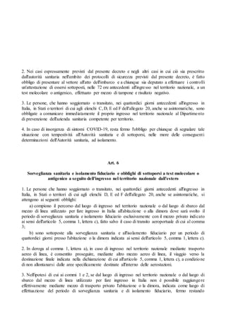 2. Nei casi espressamente previsti dal presente decreto e negli altri casi in cui ciò sia prescritto
dall'autorità sanitaria nell'ambito dei protocolli di sicurezza previsti dal presente decreto, è fatto
obbligo di presentare al vettore all'atto dell'imbarco e a chiunque sia deputato a effettuare i controlli
un'attestazione di essersi sottoposti, nelle 72 ore antecedenti all'ingresso nel territorio nazionale, a un
test molecolare o antigenico, effettuato per mezzo di tampone e risultato negativo.
3. Le persone, che hanno soggiornato o transitato, nei quattordici giorni antecedenti all'ingresso in
Italia, in Stati o territori di cui agli elenchi C, D, E ed F dell'allegato 20, anche se asintomatiche, sono
obbligate a comunicare immediatamente il proprio ingresso nel territorio nazionale al Dipartimento
di prevenzione dell'azienda sanitaria competente per territorio.
4. In caso di insorgenza di sintomi COVID-19, resta fermo l'obbligo per chiunque di segnalare tale
situazione con tempestività all'Autorità sanitaria e di sottoporsi, nelle more delle conseguenti
determinazioni dell'Autorità sanitaria, ad isolamento.
Art. 6
Sorveglianza sanitaria e isolamento fiduciario e obblighi di sottoporsi a test molecolare o
antigenico a seguito dell'ingresso nel territorio nazionale dall'estero
1. Le persone che hanno soggiornato o transitato, nei quattordici giorni antecedenti all'ingresso in
Italia, in Stati o territori di cui agli elenchi D, E ed F dell'allegato 20, anche se asintomatiche, si
attengono ai seguenti obblighi:
a) compiono il percorso dal luogo di ingresso nel territorio nazionale o dal luogo di sbarco dal
mezzo di linea utilizzato per fare ingresso in Italia all'abitazione o alla dimora dove sarà svolto il
periodo di sorveglianza sanitaria e isolamento fiduciario esclusivamente con il mezzo privato indicato
ai sensi dell'articolo 5, comma 1, lettera c), fatto salvo il caso di transito aeroportuale di cui al comma
3;
b) sono sottoposte alla sorveglianza sanitaria e all'isolamento fiduciario per un periodo di
quattordici giorni presso l'abitazione o la dimora indicata ai sensi dell'articolo 5, comma 1, lettera c).
2. In deroga al comma 1, lettera a), in caso di ingresso nel territorio nazionale mediante trasporto
aereo di linea, è consentito proseguire, mediante altro mezzo aereo di linea, il viaggio verso la
destinazione finale indicata nella dichiarazione di cui all'articolo 5, comma 1, lettera c), a condizione
di non allontanarsi dalle aree specificamente destinate all'interno delle aerostazioni.
3. Nell'ipotesi di cui ai commi 1 e 2, se dal luogo di ingresso nel territorio nazionale o dal luogo di
sbarco dal mezzo di linea utilizzato per fare ingresso in Italia non è possibile raggiungere
effettivamente mediante mezzo di trasporto privato l'abitazione o la dimora, indicata come luogo di
effettuazione del periodo di sorveglianza sanitaria e di isolamento fiduciario, fermo restando
 