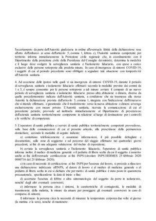 l'accertamento da parte dell'Autorità giudiziaria in ordine all'eventuale falsità della dichiarazione resa
all'atto dell'imbarco ai sensi dell'articolo 5, comma 1, lettera c), l'Autorità sanitaria competente per
territorio informa immediatamente la Protezione civile regionale che, in coordinamento con il
Dipartimento della protezione civile della Presidenza del Consiglio dei ministri, determina le modalità
e il luogo dove svolgere la sorveglianza sanitaria e l'isolamento fiduciario, con spese a carico
esclusivo delle persone sottoposte alla predetta misura. In caso di insorgenza di sintomi COVID-19,
i soggetti di cui al periodo precedente sono obbligati a segnalare tale situazione con tempestività
all'Autorità sanitaria.
4. Ad eccezione delle ipotesi nelle quali vi sia insorgenza di sintomi COVID-19, durante il periodo
di sorveglianza sanitaria e isolamento fiduciario effettuati secondo le modalità previste dai commi da
1 a 3, è sempre consentito per le persone sottoposte a tali misure avviare il computo di un nuovo
periodo di sorveglianza sanitaria e isolamento fiduciario presso altra abitazione o dimora, diversa da
quella precedentemente indicata dall'Autorità sanitaria, a condizione che sia trasmessa alla stessa
Autorità la dichiarazione prevista dall'articolo 5, comma 1, integrata con l'indicazione dell'itinerario
che si intende effettuare, e garantendo che il trasferimento verso la nuova abitazione o dimora avvenga
esclusivamente con mezzo privato. L'Autorità sanitaria, ricevuta la comunicazione di cui al
precedente periodo, provvede ad inoltrarla immediatamente al Dipartimento di prevenzione
dell'azienda sanitaria territorialmente competente in relazione al luogo di destinazione per i controlli
e le verifiche di competenza.
5. L'operatore di sanità pubblica e i servizi di sanità pubblica territorialmente competenti provvedono,
sulla base delle comunicazioni di cui al presente articolo, alla prescrizione della permanenza
domiciliare, secondo le modalità di seguito indicate:
a) contattano telefonicamente e assumono informazioni, il più possibile dettagliate e
documentate, sulle zone di soggiorno e sul percorso del viaggio effettuato nei quattordici giorni
precedenti, ai fini di una adeguata valutazione del rischio di esposizione;
b) avviata la sorveglianza sanitaria e l'isolamento fiduciario, l'operatore di sanità pubblica
informa inoltre il medico di medicina generale o il pediatra di libera scelta da cui il soggetto è assistito
anche ai fini dell'eventuale certificazione ai fini INPS (circolare INPS HERMES 25 febbraio 2020
0000716 del 25 febbraio 2020);
c) in caso di necessità di certificazione ai fini INPS per l'assenza dal lavoro, si procede a rilasciare
una dichiarazione indirizzata all'INPS, al datore di lavoro e al medico di medicina generale o al
pediatra di libera scelta in cui si dichiara che per motivi di sanità pubblica è stato posto in quarantena
precauzionale, specificandone la data di inizio e fine;
d) accertano l'assenza di febbre o altra sintomatologia del soggetto da porre in isolamento,
nonché' degli altri eventuali conviventi;
e) informano la persona circa i sintomi, le caratteristiche di contagiosità, le modalità di
trasmissione della malattia, le misure da attuare per proteggere gli eventuali conviventi in caso di
comparsa di sintomi;
f) informano la persona circa la necessità di misurare la temperatura corporea due volte al giorno
(la mattina e la sera), nonché di mantenere:
 