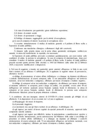 1) lo stato di isolamento per quattordici giorni dall'ultima esposizione;
2) il divieto di contatti sociali;
3) il divieto di spostamenti e viaggi;
4) l'obbligo di rimanere raggiungibile per le attività di sorveglianza;
g) in caso di comparsa di sintomi la persona in sorveglianza deve:
1) avvertire immediatamente il medico di medicina generale o il pediatra di libera scelta e
l'operatore di sanità pubblica;
2) indossare una mascherina chirurgica e allontanarsi dagli altri conviventi;
3) rimanere nella propria stanza con la porta chiusa garantendo un'adeguata ventilazione
naturale, in attesa del trasferimento in ospedale, ove necessario;
h) l'operatore di sanità pubblica provvede a contattare quotidianamente, per avere notizie sulle
condizioni di salute, la persona in sorveglianza. In caso di comparsa di sintomatologia, dopo aver
consultato il medico di medicina generale o il pediatra di libera scelta, il medico di sanità pubblica
procede secondo quanto previsto dalla circolare n. 5443 del Ministero della salute del 22 febbraio
2020, e successive modificazioni e integrazioni.
6. Nel caso di soggiorno o transito nei quattordici giorni anteriori all'ingresso in Italia in uno o più
Stati e territori di cui all'elenco C dell'allegato 20, si applicano le seguenti misure di prevenzione,
alternative tra loro:
a) obbligo di presentazione al vettore all'atto dell'imbarco e a chiunque sia deputato ad effettuare
i controlli dell'attestazione di essersi sottoposti, nelle 72 ore antecedenti all'ingresso nel territorio
nazionale, ad un test molecolare o antigenico, effettuato per mezzo di tampone e risultato negativo;
b) obbligo di sottoporsi ad un test molecolare o antigenico, da effettuarsi per mezzo di tampone,
al momento dell'arrivo in aeroporto, porto o luogo di confine, ove possibile, ovvero entro 48 ore
dall'ingresso nel territorio nazionale presso l'azienda sanitaria locale di riferimento; in attesa di
sottoporsi al test presso l'azienda sanitaria locale di riferimento le persone sono sottoposte
all'isolamento fiduciario presso la propria abitazione o dimora.
7. A condizione che non insorgano sintomi di COVID-19 e fermi restando gli obblighi di cui
all'articolo 5, le disposizioni di cui ai commi da 1 a 6 non si applicano:
a) all'equipaggio dei mezzi di trasporto;
b) al personale viaggiante;
c) ai movimenti da e per gli Stati e territori di cui all'elenco A dell'allegato 20;
d) agli ingressi per motivi di lavoro regolati da speciali protocolli di sicurezza, approvati dalla
competente autorità sanitaria;
e) agli ingressi per ragioni non differibili, inclusa la partecipazione a manifestazioni sportive e
fieristiche di livello internazionale, previa autorizzazione del Ministero della salute e con obbligo di
presentare al vettore all'atto dell'imbarco e a chiunque sia deputato ad effettuare i controlli
un'attestazione di essersi sottoposti, nelle 72 ore antecedenti all'ingresso nel territorio nazionale, a un
test molecolare o antigenico, effettuato per mezzo di tampone e risultato negativo.
 
