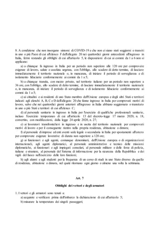 8. A condizione che non insorgano sintomi di COVID-19 e che non ci siano stati soggiorni o transiti
in uno o più Paesi di cui all'elenco F dell'allegato 20 nei quattordici giorni antecedenti all'ingresso in
Italia, fermi restando gli obblighi di cui all'articolo 5, le disposizioni di cui ai commi da 1 a 6 non si
applicano:
a) a chiunque fa ingresso in Italia per un periodo non superiore alle 120 ore per comprovate
esigenze di lavoro, salute o assoluta urgenza, con l'obbligo, allo scadere di detto termine, di lasciare
immediatamente il territorio nazionale o, in mancanza, di iniziare il periodo di sorveglianza e di
isolamento fiduciario conformemente ai commi da 1 a 5;
b) a chiunque transita, con mezzo privato, nel territorio italiano per un periodo non superiore a
36 ore, con l'obbligo, allo scadere di detto termine, di lasciare immediatamente il territorio nazionale
o, in mancanza, di iniziare il periodo di sorveglianza e di isolamento fiduciario conformemente ai
commi da 1 a 5;
c) ai cittadini e ai residenti di uno Stato membro dell'Unione europea e degli altri Stati e territori
indicati agli elenchi A, B, C e D dell'allegato 20 che fanno ingresso in Italia per comprovati motivi di
lavoro, salvo che nei quattordici giorni anteriori all'ingresso in Italia abbiano soggiornato o transitato
in uno o più Stati e territori di cui all'elenco C;
d) al personale sanitario in ingresso in Italia per l'esercizio di qualifiche professionali sanitarie,
incluso l'esercizio temporaneo di cui all'articolo 13 del decreto-legge 17 marzo 2020, n. 18,
convertito, con modificazioni, dalla legge 24 aprile 2020, n. 27;
e) ai lavoratori transfrontalieri in ingresso e in uscita dal territorio nazionale per comprovati
motivi di lavoro e per il conseguente rientro nella propria residenza, abitazione o dimora;
f) al personale di imprese ed enti aventi sede legale o secondaria in Italia per spostamenti all'estero
per comprovate esigenze lavorative di durata non superiore a 120 ore;
g) ai funzionari e agli agenti, comunque denominati, dell'Unione europea o di organizzazioni
internazionali, agli agenti diplomatici, al personale amministrativo e tecnico delle missioni
diplomatiche, ai funzionari e agli impiegati consolari, al personale militare e delle forze di polizia,
italiane e straniere, al personale del Sistema di informazione per la sicurezza della Repubblica e dei
vigili del fuoco nell'esercizio delle loro funzioni;
h) agli alunni e agli studenti per la frequenza di un corso di studi in uno Stato diverso da quello
di residenza, abitazione o dimora, nel quale ritornano ogni giorno o almeno una volta la settimana.
Art. 7
Obblighi dei vettori e degli armatori
1. I vettori e gli armatori sono tenuti a:
a) acquisire e verificare prima dell'imbarco la dichiarazione di cui all'articolo 5;
b) misurare la temperatura dei singoli passeggeri;
 