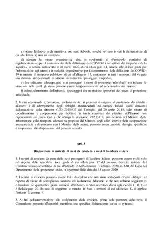 c) vietare l'imbarco a chi manifesta uno stato febbrile, nonché nel caso in cui la dichiarazione di
cui alla lettera a) non sia completa;
d) adottare le misure organizzative che, in conformità al «Protocollo condiviso di
regolamentazione per il contenimento della diffusione del COVID-19 nel settore del trasporto e della
logistica» di settore sottoscritto il 20 marzo 2020, di cui all'allegato 14, nonché alle «Linee guida per
l'informazione agli utenti e le modalità organizzative per il contenimento della diffusione del COVID-
19 in materia di trasporto pubblico» di cui all'allegato 15, assicurano in tutti i momenti del viaggio
una distanza interpersonale di almeno un metro tra i passeggeri trasportati;
e) fare utilizzare all'equipaggio e ai passeggeri i mezzi di protezione individuali e a indicare le
situazioni nelle quali gli stessi possono essere temporaneamente ed eccezionalmente rimossi;
f) dotare, al momento dell'imbarco, i passeggeri che ne risultino sprovvisti dei mezzi di protezione
individuale.
2. In casi eccezionali e, comunque, esclusivamente in presenza di esigenze di protezione dei cittadini
all'estero e di adempimento degli obblighi internazionali ed europei, inclusi quelli derivanti
dall'attuazione della direttiva (UE) 2015/637 del Consiglio del 20 aprile 2015, sulle misure di
coordinamento e cooperazione per facilitare la tutela consolare dei cittadini dell'Unione non
rappresentati nei paesi terzi e che abroga la decisione 95/553/CE, con decreto del Ministro delle
infrastrutture e dei trasporti, adottato su proposta del Ministro degli affari esteri e della cooperazione
internazionale e di concerto con il Ministro della salute, possono essere previste deroghe specifiche
e temporanee alle disposizioni del presente articolo.
Art. 8
Disposizioni in materia di navi da crociera e navi di bandiera estera
1. I servizi di crociera da parte delle navi passeggeri di bandiera italiana possono essere svolti solo
nel rispetto delle specifiche linee guida di cui all'allegato 17 del presente decreto, validate dal
Comitato tecnico-scientifico di cui all'articolo 2 dell'ordinanza 3 febbraio 2020, n. 630, del Capo del
Dipartimento della protezione civile, a decorrere dalla data del 15 agosto 2020.
2. I servizi di crociera possono essere fruiti da coloro che non siano sottoposti ovvero obbligati al
rispetto di misure di sorveglianza sanitaria e/o isolamento fiduciario e che non abbiano soggiornato
o transitato nei quattordici giorni anteriori all'imbarco in Stati o territori di cui agli elenchi C, D, E ed
F dell'allegato 20. In caso di soggiorno o transito in Stati o territori di cui all'elenco C, si applica
l'articolo 6, comma 6.
3. Ai fini dell'autorizzazione allo svolgimento della crociera, prima della partenza della nave, il
Comandante presenta all'Autorità marittima una specifica dichiarazione da cui si evincano:
 