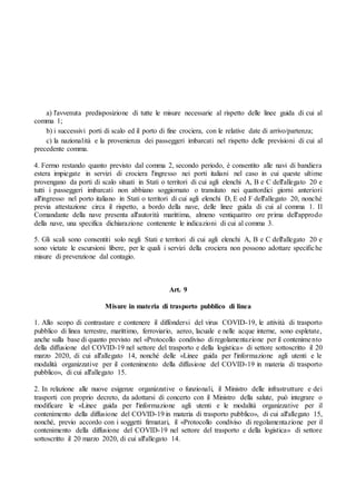 a) l'avvenuta predisposizione di tutte le misure necessarie al rispetto delle linee guida di cui al
comma 1;
b) i successivi porti di scalo ed il porto di fine crociera, con le relative date di arrivo/partenza;
c) la nazionalità e la provenienza dei passeggeri imbarcati nel rispetto delle previsioni di cui al
precedente comma.
4. Fermo restando quanto previsto dal comma 2, secondo periodo, è consentito alle navi di bandiera
estera impiegate in servizi di crociera l'ingresso nei porti italiani nel caso in cui queste ultime
provengano da porti di scalo situati in Stati o territori di cui agli elenchi A, B e C dell'allegato 20 e
tutti i passeggeri imbarcati non abbiano soggiornato o transitato nei quattordici giorni anteriori
all'ingresso nel porto italiano in Stati o territori di cui agli elenchi D, E ed F dell'allegato 20, nonché
previa attestazione circa il rispetto, a bordo della nave, delle linee guida di cui al comma 1. Il
Comandante della nave presenta all'autorità marittima, almeno ventiquattro ore prima dell'approdo
della nave, una specifica dichiarazione contenente le indicazioni di cui al comma 3.
5. Gli scali sono consentiti solo negli Stati e territori di cui agli elenchi A, B e C dell'allegato 20 e
sono vietate le escursioni libere, per le quali i servizi della crociera non possono adottare specifiche
misure di prevenzione dal contagio.
Art. 9
Misure in materia di trasporto pubblico di linea
1. Allo scopo di contrastare e contenere il diffondersi del virus COVID-19, le attività di trasporto
pubblico di linea terrestre, marittimo, ferroviario, aereo, lacuale e nelle acque interne, sono espletate,
anche sulla base di quanto previsto nel «Protocollo condiviso di regolamentazione per il contenimento
della diffusione del COVID-19 nel settore del trasporto e della logistica» di settore sottoscritto il 20
marzo 2020, di cui all'allegato 14, nonché delle «Linee guida per l'informazione agli utenti e le
modalità organizzative per il contenimento della diffusione del COVID-19 in materia di trasporto
pubblico», di cui all'allegato 15.
2. In relazione alle nuove esigenze organizzative o funzionali, il Ministro delle infrastrutture e dei
trasporti con proprio decreto, da adottarsi di concerto con il Ministro della salute, può integrare o
modificare le «Linee guida per l'informazione agli utenti e le modalità organizzative per il
contenimento della diffusione del COVID-19 in materia di trasporto pubblico», di cui all'allegato 15,
nonché, previo accordo con i soggetti firmatari, il «Protocollo condiviso di regolamentazione per il
contenimento della diffusione del COVID-19 nel settore del trasporto e della logistica» di settore
sottoscritto il 20 marzo 2020, di cui all'allegato 14.
 