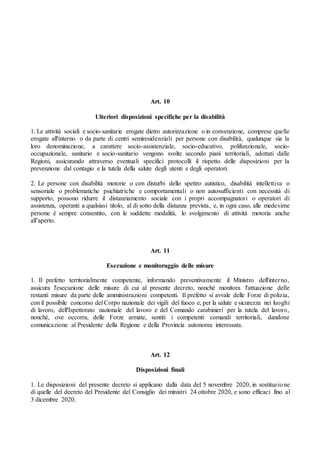 Art. 10
Ulteriori disposizioni specifiche per la disabilità
1. Le attività sociali e socio-sanitarie erogate dietro autorizzazione o in convenzione, comprese quelle
erogate all'interno o da parte di centri semiresidenziali per persone con disabilità, qualunque sia la
loro denominazione, a carattere socio-assistenziale, socio-educativo, polifunzionale, socio-
occupazionale, sanitario e socio-sanitario vengono svolte secondo piani territoriali, adottati dalle
Regioni, assicurando attraverso eventuali specifici protocolli il rispetto delle disposizioni per la
prevenzione dal contagio e la tutela della salute degli utenti e degli operatori.
2. Le persone con disabilità motorie o con disturbi dello spettro autistico, disabilità intellettiva o
sensoriale o problematiche psichiatriche e comportamentali o non autosufficienti con necessità di
supporto, possono ridurre il distanziamento sociale con i propri accompagnatori o operatori di
assistenza, operanti a qualsiasi titolo, al di sotto della distanza prevista, e, in ogni caso, alle medesime
persone è sempre consentito, con le suddette modalità, lo svolgimento di attività motoria anche
all’aperto.
Art. 11
Esecuzione e monitoraggio delle misure
1. Il prefetto territorialmente competente, informando preventivamente il Ministro dell'interno,
assicura l'esecuzione delle misure di cui al presente decreto, nonché monitora l'attuazione delle
restanti misure da parte delle amministrazioni competenti. Il prefetto si avvale delle Forze di polizia,
con il possibile concorso del Corpo nazionale dei vigili del fuoco e, per la salute e sicurezza nei luoghi
di lavoro, dell'Ispettorato nazionale del lavoro e del Comando carabinieri per la tutela del lavoro,
nonché, ove occorra, delle Forze armate, sentiti i competenti comandi territoriali, dandone
comunicazione al Presidente della Regione e della Provincia autonoma interessata.
Art. 12
Disposizioni finali
1. Le disposizioni del presente decreto si applicano dalla data del 5 novembre 2020, in sostituzione
di quelle del decreto del Presidente del Consiglio dei ministri 24 ottobre 2020, e sono efficaci fino al
3 dicembre 2020.
 