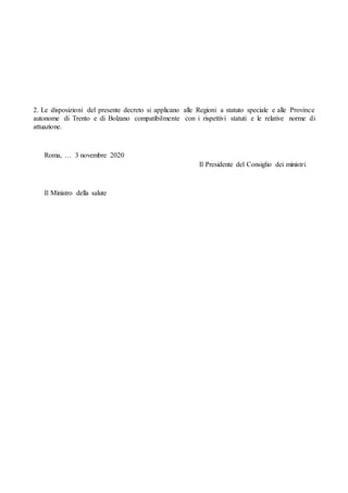 2. Le disposizioni del presente decreto si applicano alle Regioni a statuto speciale e alle Province
autonome di Trento e di Bolzano compatibilmente con i rispettivi statuti e le relative norme di
attuazione.
Roma, … 3 novembre 2020
Il Presidente del Consiglio dei ministri
Il Ministro della salute
 