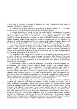 9. Allo scopo di contrastare e contenere il diffondersi del virus COVID-19 sull'intero territorio
nazionale si applicano le seguenti misure:
a) i soggetti con infezione respiratoria caratterizzata da febbre (maggiore di 37,5°) devono
rimanere presso il proprio domicilio, contattando il proprio medico curante;
b) l'accesso del pubblico ai parchi, alle ville e ai giardini pubblici è condizionato al rigoroso
rispetto del divieto di assembramento di cui all’articolo 1, comma 8, primo periodo, del decreto-legge
16 maggio 2020, n. 33, convertito, con modificazioni, dalla legge 14 luglio 2020, n. 74, nonché della
distanza di sicurezza interpersonale di almeno un metro; è consentito l'accesso dei minori, anche
assieme ai familiari o altre persone abitualmente conviventi o deputate alla loro cura, ad aree gioco
all'interno di parchi, ville e giardini pubblici, per svolgere attività ludica o ricreativa all'aperto nel
rispetto delle linee guida del Dipartimento per le politiche della famiglia di cui all'allegato 8;
c) sono sospese le attività dei parchi tematici e di divertimento; è consentito l'accesso di bambini
e ragazzi a luoghi destinati allo svolgimento di attività ludiche, ricreative ed educative, anche non
formali, al chiuso o all'aria aperta, con l'ausilio di operatori cui affidarli in custodia e con obbligo di
adottare appositi protocolli di sicurezza predisposti in conformità alle linee guida del Dipartimento
per le politiche della famiglia di cui all'allegato 8;
d) è consentito svolgere attività sportiva o attività motoria all'aperto, anche presso aree attrezzate
e parchi pubblici, ove accessibili, purché comunque nel rispetto della distanza di sicurezza
interpersonale di almeno due metri per l'attività sportiva e di almeno un metro per ogni altra attività
salvo che non sia necessaria la presenza di un accompagnatore per i minori o le persone non
completamente autosufficienti;
e) sono consentiti soltanto gli eventi e le competizioni ‒ riconosciuti di interesse nazionale con
provvedimento del Comitato olimpico nazionale italiano (CONI) e del Comitato italiano
paralimpico (CIP) ‒ riguardanti gli sport individuali e di squadra organizzati dalle rispettive
federazioni sportive nazionali, discipline sportive associate, enti di promozione sportiva ovvero da
organismi sportivi internazionali, all’interno di impianti sportivi utilizzati a porte chiuse ovvero
all’aperto senza la presenza di pubblico. Le sessioni di allenamento degli atleti, professionisti e non
professionisti, degli sport individuali e di squadra, partecipanti alle competizioni di cui alla presente
lettera, sono consentite a porte chiuse, nel rispetto dei protocolli emanati dalle rispettive Federazioni
sportive nazionali, discipline sportive associate e Enti di promozione sportiva;
f) sono sospese le attività di palestre, piscine, centri natatori, centri benessere, centri termali, fatta
eccezione per l’erogazione delle prestazioni rientranti nei livelli essenziali di assistenza e per le
attività riabilitative o terapeutiche, nonché centri culturali, centri sociali e centri ricreativi; ferma
restando la sospensione delle attività di piscine e palestre, l'attività sportiva di base e l'attività motoria
in genere svolte all’aperto presso centri e circoli sportivi, pubblici e privati, sono consentite nel
rispetto delle norme di distanziamento sociale e senza alcun assembramento, in conformità con le
linee guida emanate dall'Ufficio per lo sport, sentita la Federazione medico sportiva italiana (FMSI),
con la prescrizione che è interdetto l’uso di spogliatoi interni a detti circoli; sono consentite le attività
dei centri di riabilitazione, nonché quelle dei centri di addestramento e delle strutture dedicate
esclusivamente al mantenimento dell’efficienza operativa in uso al Comparto Difesa, Sicurezza e
Soccorso pubblico, che si svolgono nel rispetto dei protocolli e delle linee guida vigenti;
 