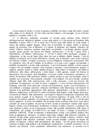 r) sono sospesi le mostre e i servizi di apertura al pubblico dei musei e degli altri istituti e luoghi
della cultura di cui all'articolo 101 del codice dei beni culturali e del paesaggio, di cui al decreto
legislativo 22 gennaio 2004, n. 42;
s) le istituzioni scolastiche secondarie di secondo grado adottano forme flessibili
nell'organizzazione dell'attività didattica ai sensi degli articoli 4 e 5 del decreto del Presidente della
Repubblica 8 marzo 1999, n. 275, in modo che il 100 per cento delle attività sia svolta tramite il
ricorso alla didattica digitale integrata. Resta salva la possibilità di svolgere attività in presenza
qualora sia necessario l’uso di laboratori o in ragione di mantenere una relazione educativa che
realizzi l’effettiva inclusione scolastica degli alunni con disabilità e con bisogni educativi speciali,
secondo quanto previsto dal decreto del Ministro dell’istruzione n. 89 del 7 agosto 2020, e
dall’ordinanza del Ministro dell’istruzione n. 134 del 9 ottobre 2020, garantendo comunque il
collegamento on line con gli alunni della classe che sono in didattica digitale integrata. L’attività
didattica ed educativa per la scuola dell’infanzia, il primo ciclo di istruzione e per i servizi educativi
per l’infanzia continua a svolgersi in presenza, con uso obbligatorio di dispositivi di protezione delle
vie respiratorie salvo che per i bambini di età inferiore ai sei anni e per i soggetti con patologie o
disabilità incompatibili con l'uso della mascherina. I corsi di formazione pubblici e privati possono
svolgersi solo con modalità a distanza. Sono consentiti in presenza i corsi di formazione specifica in
medicina generale nonché le attività didattico-formative degli Istituti di formazione dei Ministeri
dell'interno, della difesa, dell'economia e delle finanze e della giustizia, nonché del Sistema di
informazione per la sicurezza della Repubblica. I corsi per i medici in formazione specialistica e le
attività dei tirocinanti delle professioni sanitarie e medica possono in ogni caso proseguire anche in
modalità non in presenza. Sono parimenti consentiti i corsi abilitanti e le prove teoriche e pratiche
effettuate dagli uffici della motorizzazione civile e dalle autoscuole, i corsi per l'accesso alla
professione di trasportatore su strada di merci e viaggiatori e i corsi sul buon funzionamento del
tachigrafo svolti dalle stesse autoscuole e da altri enti di formazione, nonché i corsi di formazione e i
corsi abilitanti o comunque autorizzati o finanziati dal Ministero delle infrastrutture e dei trasporti. In
presenza di un particolare aggravamento della situazione epidemiologica e al fine di contenere la
diffusione dell'infezione da COVID-19, sentito il Presidente della Regione o delle Regioni interessate,
con decreto del Ministro delle infrastrutture e dei trasporti è disposta la temporanea sospensione delle
prove pratiche di guida di cui all'articolo 121 del decreto legislativo 30 aprile 1992, n. 285 da
espletarsi nel territorio regionale e la proroga dei termini previsti dagli articoli 121 e 122 del citato
decreto legislativo in favore dei candidati che non hanno potuto sostenere dette prove. Sono altresì
consentiti gli esami di qualifica dei percorsi di IeFP, secondo le disposizioni emanate dalle singole
Regioni, nonché i corsi di formazione da effettuarsi in materia di salute e sicurezza, a condizione che
siano rispettate le misure di cui al «Documento tecnico sulla possibile rimodulazione delle misure di
contenimento del contagio da SARS-CoV-2 nei luoghi di lavoro e strategie di prevenzione»
pubblicato dall'INAIL. Al fine di mantenere il distanziamento sociale, è da escludersi qualsiasi altra
forma di aggregazione alternativa. Le riunioni degli organi collegiali delle istituzioni scolastiche ed
educative di ogni ordine e grado possono essere svolte solo con modalità a distanza. Il rinnovo degli
organi collegiali delle istituzioni scolastiche avviene secondo modalità a distanza nel rispetto dei
principi di segretezza e libertà nella partecipazione alle elezioni. Gli enti gestori provvedono ad
assicurare la pulizia degli ambienti e gli adempimenti amministrativi e contabili concernenti i servizi
educativi per l'infanzia. L'ente proprietario dell'immobile può autorizzare, in raccordo con le
 