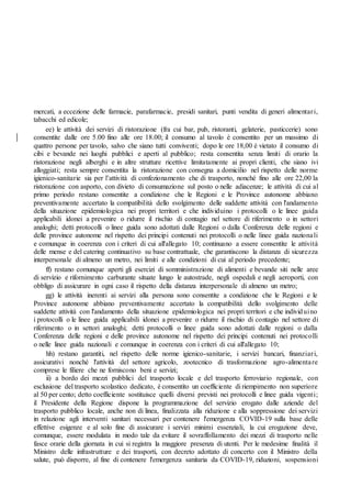 mercati, a eccezione delle farmacie, parafarmacie, presidi sanitari, punti vendita di generi alimentari,
tabacchi ed edicole;
ee) le attività dei servizi di ristorazione (fra cui bar, pub, ristoranti, gelaterie, pasticcerie) sono
consentite dalle ore 5.00 fino alle ore 18.00; il consumo al tavolo è consentito per un massimo di
quattro persone per tavolo, salvo che siano tutti conviventi; dopo le ore 18,00 è vietato il consumo di
cibi e bevande nei luoghi pubblici e aperti al pubblico; resta consentita senza limiti di orario la
ristorazione negli alberghi e in altre strutture ricettive limitatamente ai propri clienti, che siano ivi
alloggiati; resta sempre consentita la ristorazione con consegna a domicilio nel rispetto delle norme
igienico-sanitarie sia per l’attività di confezionamento che di trasporto, nonché fino alle ore 22,00 la
ristorazione con asporto, con divieto di consumazione sul posto o nelle adiacenze; le attività di cui al
primo periodo restano consentite a condizione che le Regioni e le Province autonome abbiano
preventivamente accertato la compatibilità dello svolgimento delle suddette attività con l'andamento
della situazione epidemiologica nei propri territori e che individuino i protocolli o le linee guida
applicabili idonei a prevenire o ridurre il rischio di contagio nel settore di riferimento o in settori
analoghi; detti protocolli o linee guida sono adottati dalle Regioni o dalla Conferenza delle regioni e
delle province autonome nel rispetto dei principi contenuti nei protocolli o nelle linee guida nazionali
e comunque in coerenza con i criteri di cui all'allegato 10; continuano a essere consentite le attività
delle mense e del catering continuativo su base contrattuale, che garantiscono la distanza di sicurezza
interpersonale di almeno un metro, nei limiti e alle condizioni di cui al periodo precedente;
ff) restano comunque aperti gli esercizi di somministrazione di alimenti e bevande siti nelle aree
di servizio e rifornimento carburante situate lungo le autostrade, negli ospedali e negli aeroporti, con
obbligo di assicurare in ogni caso il rispetto della distanza interpersonale di almeno un metro;
gg) le attività inerenti ai servizi alla persona sono consentite a condizione che le Regioni e le
Province autonome abbiano preventivamente accertato la compatibilità dello svolgimento delle
suddette attività con l'andamento della situazione epidemiologica nei propri territori e che individuino
i protocolli o le linee guida applicabili idonei a prevenire o ridurre il rischio di contagio nel settore di
riferimento o in settori analoghi; detti protocolli o linee guida sono adottati dalle regioni o dalla
Conferenza delle regioni e delle province autonome nel rispetto dei principi contenuti nei protocolli
o nelle linee guida nazionali e comunque in coerenza con i criteri di cui all'allegato 10;
hh) restano garantiti, nel rispetto delle norme igienico-sanitarie, i servizi bancari, finanziari,
assicurativi nonché l'attività del settore agricolo, zootecnico di trasformazione agro-alimentare
comprese le filiere che ne forniscono beni e servizi;
ii) a bordo dei mezzi pubblici del trasporto locale e del trasporto ferroviario regionale, con
esclusione del trasporto scolastico dedicato, è consentito un coefficiente di riempimento non superiore
al 50 per cento; detto coefficiente sostituisce quelli diversi previsti nei protocolli e linee guida vigenti;
il Presidente della Regione dispone la programmazione del servizio erogato dalle aziende del
trasporto pubblico locale, anche non di linea, finalizzata alla riduzione e alla soppressione dei servizi
in relazione agli interventi sanitari necessari per contenere l'emergenza COVID-19 sulla base delle
effettive esigenze e al solo fine di assicurare i servizi minimi essenziali, la cui erogazione deve,
comunque, essere modulata in modo tale da evitare il sovraffollamento dei mezzi di trasporto nelle
fasce orarie della giornata in cui si registra la maggiore presenza di utenti. Per le medesime finalità il
Ministro delle infrastrutture e dei trasporti, con decreto adottato di concerto con il Ministro della
salute, può disporre, al fine di contenere l'emergenza sanitaria da COVID-19, riduzioni, sospensioni
 