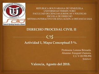 DERECHO PROCESAL CIVIL II
Actividad 1, Mapa Conceptual 5 %.
Profesora: Lorena Brizuela.
Alumno: Ezequiel Zamora.
C.I. V-18.958.894
SAIA-C
Valencia, Agosto del 2018.
 