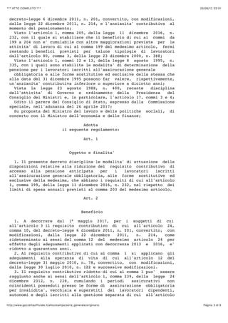 20/06/17, 02)01*** ATTO COMPLETO ***
Pagina 3 di 9http://www.gazzettaufficiale.it/atto/stampa/serie_generale/originario
decreto-legge 6 dicembre 2011, n. 201, convertito, con modificazioni,
dalla legge 22 dicembre 2011, n. 214, e l'anzianita' contributiva al
momento del pensionamento;
Visto l'articolo 1, comma 205, della legge 11 dicembre 2016, n.
232, con il quale si stabilisce che il beneficio di cui ai commi da
199 a 204 non e' cumulabile con altre maggiorazioni previste per le
attivita' di lavoro di cui al comma 199 del medesimo articolo, fermi
restando i benefici previsti per talune tipologie di lavoratori
dall'articolo 80, comma 3, della legge 23 dicembre 2000, n. 388;
Visto l'articolo 1, commi 12 e 13, della legge 8 agosto 1995, n.
335, con i quali sono stabilite le modalita' di determinazione della
pensione per i lavoratori iscritti all'assicurazione generale
obbligatoria e alle forme sostitutive ed esclusive della stessa che
alla data del 31 dicembre 1995 possono far valere, rispettivamente,
un'anzianita' contributiva inferiore o superiore a diciotto anni;
Vista la legge 23 agosto 1988, n. 400, recante disciplina
dell'attivita' di Governo e ordinamento della Presidenza del
Consiglio dei Ministri e, in particolare, l'articolo 17, commi 3 e 4;
Udito il parere del Consiglio di Stato, espresso dalla Commissione
speciale, nell'adunanza del 26 aprile 2017;
Su proposta del Ministro del lavoro e delle politiche sociali, di
concerto con il Ministro dell'economia e delle finanze;
Adotta
il seguente regolamento:
Art. 1
Oggetto e finalita'
1. Il presente decreto disciplina le modalita' di attuazione delle
disposizioni relative alla riduzione del requisito contributivo di
accesso alla pensione anticipata per i lavoratori iscritti
all'assicurazione generale obbligatoria, alle forme sostitutive ed
esclusive della medesima, che abbiano i requisiti di cui all'articolo
1, comma 199, della legge 11 dicembre 2016, n. 232, nel rispetto dei
limiti di spesa annuali previsti al comma 203 del medesimo articolo.
Art. 2
Beneficio
1. A decorrere dal 1° maggio 2017, per i soggetti di cui
all'articolo 3 il requisito contributivo di cui all'articolo 24,
comma 10, del decreto-legge 6 dicembre 2011, n. 201, convertito, con
modificazioni, dalla legge 22 dicembre 2011, n. 214, come
rideterminato ai sensi del comma 12 del medesimo articolo 24 per
effetto degli adeguamenti applicati con decorrenza 2013 e 2016, e'
ridotto a quarantuno anni.
2. Al requisito contributivo di cui al comma 1 si applicano gli
adeguamenti alla speranza di vita di cui all'articolo 12 del
decreto-legge 31 maggio 2010, n. 78, convertito, con modificazioni,
dalla legge 30 luglio 2010, n. 122 e successive modificazioni.
3. Il requisito contributivo ridotto di cui al comma 1 puo' essere
raggiunto anche ai sensi dell'articolo 1, comma 239, della legge 24
dicembre 2012, n. 228, cumulando i periodi assicurativi non
coincidenti posseduti presso le forme di assicurazione obbligatoria
per invalidita', vecchiaia e superstiti dei lavoratori dipendenti,
autonomi e degli iscritti alla gestione separata di cui all'articolo
 
