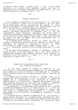 20/06/17, 02)01*** ATTO COMPLETO ***
Pagina 4 di 9http://www.gazzettaufficiale.it/atto/stampa/serie_generale/originario
2, comma 26, della legge 8 agosto 1995, n. 335, e alle forme
sostitutive ed esclusive della medesima, nonche' agli enti di
previdenza di cui al decreto legislativo 30 giugno 1994, n. 509, e al
decreto legislativo 10 febbraio 1996, n. 103.
Art. 3
Soggetti beneficiari
1. Puo' accedere al beneficio di cui all'articolo 2 il lavoratore
di cui all'articolo 1, commi 12 e 13, della legge n. 335 del 1995,
che ha almeno dodici mesi di contribuzione per periodi di lavoro
effettivo precedenti il raggiungimento del diciannovesimo anno di
eta' e che si trova in una delle seguenti condizioni:
a) si trova in stato di disoccupazione ai sensi dell'articolo 19,
comma 1, del decreto legislativo 14 settembre 2015, n. 150, per
licenziamento, anche collettivo, dimissioni per giusta causa o
risoluzione consensuale intervenuta nell'ambito della procedura di
cui all'articolo 7 della legge 15 luglio 1966, n. 604, ed ha concluso
da almeno tre mesi di godere dell'intera prestazione per la
disoccupazione a lui spettante;
b) al momento della richiesta assiste da almeno sei mesi il
coniuge, la persona in unione civile o un parente di primo grado,
convivente, con handicap in situazione di gravita' ai sensi
dell'articolo 3, comma 3, della legge 5 febbraio 1992, n. 104;
c) e' riconosciuto invalido civile di grado almeno pari al 74 per
cento;
d) alla data della domanda di accesso al beneficio svolge da
almeno sei anni, in via continuativa, una o piu' delle attivita'
elencate nell'allegato A del presente decreto ovvero soddisfa le
condizioni di cui all'articolo 1, commi 1, 2 e 3, del decreto
legislativo 21 aprile 2011, n. 67.
Art. 4
Domanda di riconoscimento delle condizioni
per l'accesso al beneficio
1. Ai fini della domanda di accesso al beneficio di cui
all'articolo 2 l'interessato presenta domanda per il riconoscimento
delle condizioni di cui all'articolo 3 alla sede INPS di residenza,
che ne rilascia ricevuta con annotazione della data e dell'ora di
ricezione.
2. I soggetti che si trovano o verranno a trovarsi entro il 31
dicembre 2017 nelle condizioni di cui all'articolo 3, presentano
domanda per il riconoscimento delle condizioni di accesso al
beneficio entro il 15 luglio 2017. I soggetti che verranno a trovarsi
nelle predette condizioni nel corso degli anni successivi presentano
domanda di certificazione entro il 1° marzo di ciascun anno.
3. Le domande per il riconoscimento delle condizioni per l'accesso
al beneficio presentate oltre il 15 luglio 2017 ed il 1° marzo di
ciascun anno e, comunque, non oltre il 30 novembre di ciascun anno
sono prese in considerazione esclusivamente se all'esito del
monitoraggio di cui all'articolo 11 residuano le necessarie risorse
finanziarie.
4. Le condizioni per l'accesso al beneficio di cui all'articolo 2
devono essersi realizzate gia' al momento della presentazione della
domanda di cui al comma 1, ad eccezione dei requisiti dell'anzianita'
contributiva, del periodo almeno trimestrale di conclusione della
 