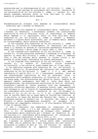 20/06/17, 02)01*** ATTO COMPLETO ***
Pagina 5 di 9http://www.gazzettaufficiale.it/atto/stampa/serie_generale/originario
prestazione per la disoccupazione di cui all'articolo 3, comma 1,
lettera a), e del periodo di svolgimento dell'attivita' lavorativa in
via continuativa di cui all'articolo 3, comma 1, lettera d), che
devono, comunque, maturare entro la fine dell'anno in corso al
momento di presentazione della domanda.
Art. 5
Documentazione da allegare alla domanda di riconoscimento delle
condizioni per l'accesso al beneficio
1. Unitamente alla domanda di riconoscimento delle condizioni per
l'accesso al beneficio, l'interessato produce una dichiarazione
sostitutiva di atto di notorieta' circa la sussistenza al momento
della domanda o il realizzarsi entro la fine dell'anno delle
condizioni di cui all'articolo 4, comma 4, nonche' i seguenti
documenti a riprova della sussistenza, gia' al momento della domanda
di riconoscimento, delle relative condizioni:
a) con riguardo alle condizioni di cui all'articolo 3, comma 1,
lettera a), la lettera di licenziamento, di dimissioni per giusta
causa o il verbale di accordo di risoluzione consensuale stipulato ai
sensi dell'articolo 7 della legge 15 luglio 1966, n. 604;
b) con riguardo alle condizioni di cui all'articolo 3, comma 1,
lettera b), la certificazione attestante l'handicap in situazione di
gravita' ai sensi dell'articolo 3, comma 3, della legge 5 febbraio
1992, n. 104, del coniuge, della persona in unione civile o del
parente di primo grado, convivente cui presta assistenza;
c) con riguardo alle condizioni di cui all'articolo 3, comma 1,
lettera c), il verbale di invalidita' civile attestante
un'invalidita' a suo carico di grado almeno pari al 74 per cento.
2. Con specifico riguardo alle condizioni di cui all'articolo 3,
comma 1, lettera d), ad esclusione dei lavoratori che soddisfano le
condizioni di cui all'articolo 1, commi 1, 2 e 3, del decreto
legislativo 21 aprile 2011, n. 67, l'interessato produce, oltre ad
una dichiarazione sostitutiva di atto di notorieta' circa la
sussistenza delle predette condizioni, al contratto di lavoro o ad
una busta paga, una dichiarazione del datore di lavoro, redatta su un
apposito modulo predisposto dall'INPS o, nelle more della sua
predisposizione, una dichiarazione sostitutiva di atto di notorieta'
attestante i periodi di lavoro prestato alle sue dipendenze, il
contratto collettivo applicato, le mansioni svolte, come specificate
nell'allegato A, ed il livello di inquadramento attribuito, nonche',
con riferimento alle attivita' lavorative di cui all'allegato A,
lettere a), b), c), d), e), g), i), l) e m), l'applicazione delle
voci di tariffa INAIL con un tasso medio di tariffa non inferiore al
17 per mille, ai sensi del decreto del Ministro del lavoro e della
previdenza sociale di concerto con il Ministro del tesoro e del
bilancio e della programmazione economica 12 dicembre 2000,
pubblicato nel supplemento ordinario n. 15 alla Gazzetta Ufficiale n.
17 del 22 gennaio 2001.
3. Per i lavoratori che soddisfano le condizioni di cui
all'articolo 1, commi 1, 2 e 3, del decreto legislativo 21 aprile
2011, n. 67, la documentazione da allegare alla domanda di
riconoscimento delle condizioni per l'accesso al beneficio di cui
all'articolo 2 e' individuata dalle disposizioni di attuazione del
medesimo decreto legislativo 21 aprile 2011, n. 67.
4. L'istruttoria della domanda per l'accertamento delle condizioni
per l'accesso al beneficio e' svolta dalla sede territoriale
dell'INPS, che la effettua con i dati disponibili nei suoi archivi e
attraverso lo scambio di dati di cui all'articolo 10, secondo le
modalita' individuate da un apposito Protocollo predisposto
 