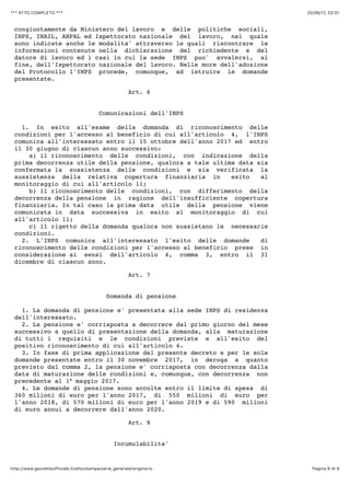20/06/17, 02)01*** ATTO COMPLETO ***
Pagina 6 di 9http://www.gazzettaufficiale.it/atto/stampa/serie_generale/originario
congiuntamente da Ministero del lavoro e delle politiche sociali,
INPS, INAIL, ANPAL ed Ispettorato nazionale del lavoro, nel quale
sono indicate anche le modalita' attraverso le quali riscontrare le
informazioni contenute nella dichiarazione del richiedente e del
datore di lavoro ed i casi in cui la sede INPS puo' avvalersi, al
fine, dell'Ispettorato nazionale del lavoro. Nelle more dell'adozione
del Protocollo l'INPS procede, comunque, ad istruire le domande
presentate.
Art. 6
Comunicazioni dell'INPS
1. In esito all'esame della domanda di riconoscimento delle
condizioni per l'accesso al beneficio di cui all'articolo 4, l'INPS
comunica all'interessato entro il 15 ottobre dell'anno 2017 ed entro
il 30 giugno di ciascun anno successivo:
a) il riconoscimento delle condizioni, con indicazione della
prima decorrenza utile della pensione, qualora a tale ultima data sia
confermata la sussistenza delle condizioni e sia verificata la
sussistenza della relativa copertura finanziaria in esito al
monitoraggio di cui all'articolo 11;
b) il riconoscimento delle condizioni, con differimento della
decorrenza della pensione in ragione dell'insufficiente copertura
finanziaria. In tal caso la prima data utile della pensione viene
comunicata in data successiva in esito al monitoraggio di cui
all'articolo 11;
c) il rigetto della domanda qualora non sussistano le necessarie
condizioni.
2. L'INPS comunica all'interessato l'esito delle domande di
riconoscimento delle condizioni per l'accesso al beneficio prese in
considerazione ai sensi dell'articolo 4, comma 3, entro il 31
dicembre di ciascun anno.
Art. 7
Domanda di pensione
1. La domanda di pensione e' presentata alla sede INPS di residenza
dell'interessato.
2. La pensione e' corrisposta a decorrere dal primo giorno del mese
successivo a quello di presentazione della domanda, alla maturazione
di tutti i requisiti e le condizioni previste e all'esito del
positivo riconoscimento di cui all'articolo 4.
3. In fase di prima applicazione del presente decreto e per le sole
domande presentate entro il 30 novembre 2017, in deroga a quanto
previsto dal comma 2, la pensione e' corrisposta con decorrenza dalla
data di maturazione delle condizioni e, comunque, con decorrenza non
precedente al 1° maggio 2017.
4. Le domande di pensione sono accolte entro il limite di spesa di
360 milioni di euro per l'anno 2017, di 550 milioni di euro per
l'anno 2018, di 570 milioni di euro per l'anno 2019 e di 590 milioni
di euro annui a decorrere dall'anno 2020.
Art. 8
Incumulabilita'
 