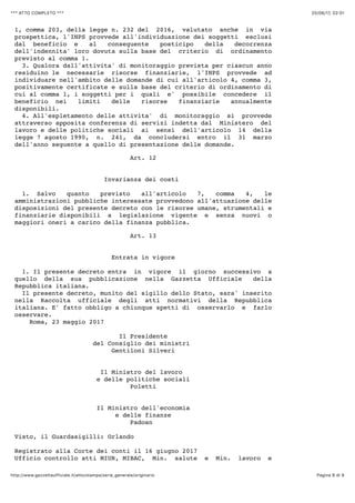 20/06/17, 02)01*** ATTO COMPLETO ***
Pagina 8 di 9http://www.gazzettaufficiale.it/atto/stampa/serie_generale/originario
1, comma 203, della legge n. 232 del 2016, valutato anche in via
prospettica, l'INPS provvede all'individuazione dei soggetti esclusi
dal beneficio e al conseguente posticipo della decorrenza
dell'indennita' loro dovuta sulla base del criterio di ordinamento
previsto al comma 1.
3. Qualora dall'attivita' di monitoraggio prevista per ciascun anno
residuino le necessarie risorse finanziarie, l'INPS provvede ad
individuare nell'ambito delle domande di cui all'articolo 4, comma 3,
positivamente certificate e sulla base del criterio di ordinamento di
cui al comma 1, i soggetti per i quali e' possibile concedere il
beneficio nei limiti delle risorse finanziarie annualmente
disponibili.
4. All'espletamento delle attivita' di monitoraggio si provvede
attraverso apposita conferenza di servizi indetta dal Ministero del
lavoro e delle politiche sociali ai sensi dell'articolo 14 della
legge 7 agosto 1990, n. 241, da concludersi entro il 31 marzo
dell'anno seguente a quello di presentazione delle domande.
Art. 12
Invarianza dei costi
1. Salvo quanto previsto all'articolo 7, comma 4, le
amministrazioni pubbliche interessate provvedono all'attuazione delle
disposizioni del presente decreto con le risorse umane, strumentali e
finanziarie disponibili a legislazione vigente e senza nuovi o
maggiori oneri a carico della finanza pubblica.
Art. 13
Entrata in vigore
1. Il presente decreto entra in vigore il giorno successivo a
quello della sua pubblicazione nella Gazzetta Ufficiale della
Repubblica italiana.
Il presente decreto, munito del sigillo dello Stato, sara' inserito
nella Raccolta ufficiale degli atti normativi della Repubblica
italiana. E' fatto obbligo a chiunque spetti di osservarlo e farlo
osservare.
Roma, 23 maggio 2017
Il Presidente
del Consiglio dei ministri
Gentiloni Silveri
Il Ministro del lavoro
e delle politiche sociali
Poletti
Il Ministro dell'economia
e delle finanze
Padoan
Visto, il Guardasigilli: Orlando
Registrato alla Corte dei conti il 16 giugno 2017
Ufficio controllo atti MIUR, MIBAC, Min. salute e Min. lavoro e
 