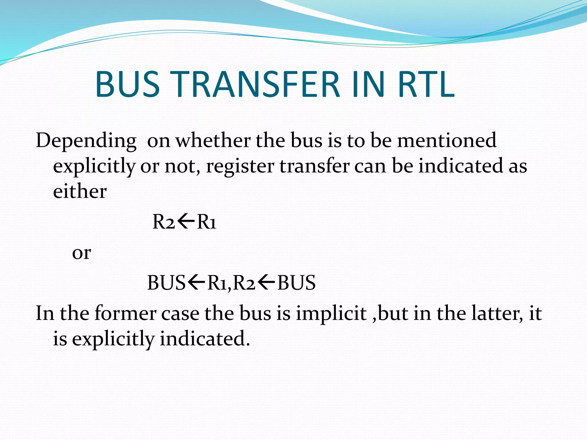 BUS TRANSFER IN RTL
Depending on whether the bus is to be mentioned
explicitly or not, register transfer can be indicated as
either
R2R1
or
BUSR1,R2BUS
In the former case the bus is implicit ,but in the latter, it
is explicitly indicated.
 