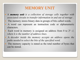 MEMORY UNIT
 A memory unit is a collection of storage cells together with
associated circuits to transfer information in and out of storage .
 The memory stores binary data in groups of bits called words.
 A word can represent an instruction code or alphanumeric
characters.
 Each word in memory is assigned an address from 0 to 2k –1,
where k is the number of address lines.
 A decoder inside the memory accepts an address opens the
paths needed to select the bits of the specified word.
 The memory capacity is stated as the total number of bytes that
can be stored.
 