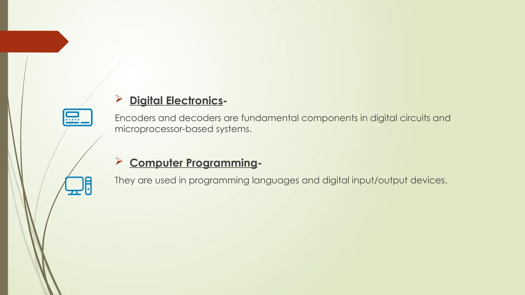  Digital Electronics-
Encoders and decoders are fundamental components in digital circuits and
microprocessor-based systems.
 Computer Programming-
They are used in programming languages and digital input/output devices.
 