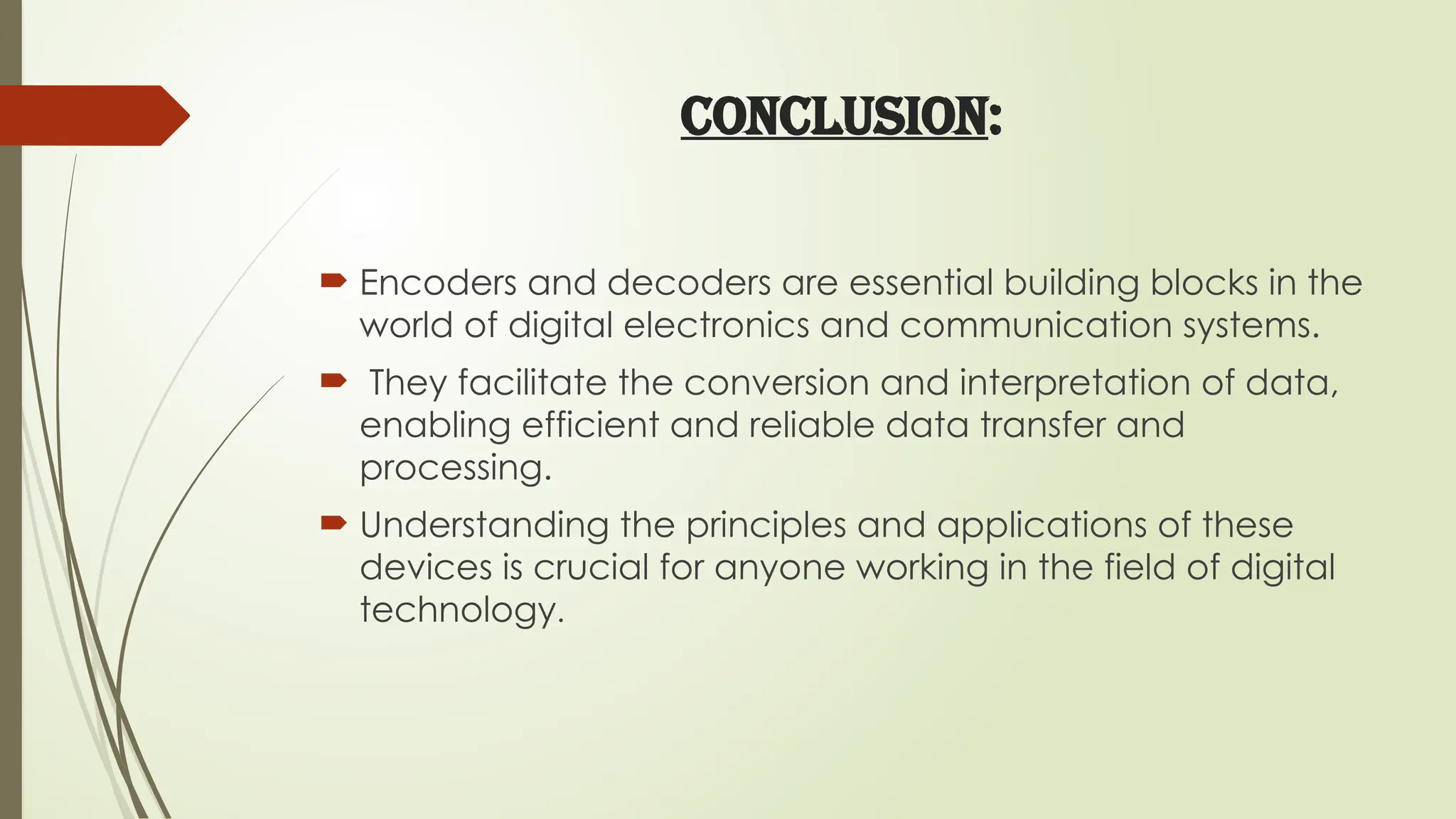 CONCLUSION:
 Encoders and decoders are essential building blocks in the
world of digital electronics and communication systems.
 They facilitate the conversion and interpretation of data,
enabling efficient and reliable data transfer and
processing.
 Understanding the principles and applications of these
devices is crucial for anyone working in the field of digital
technology.
 