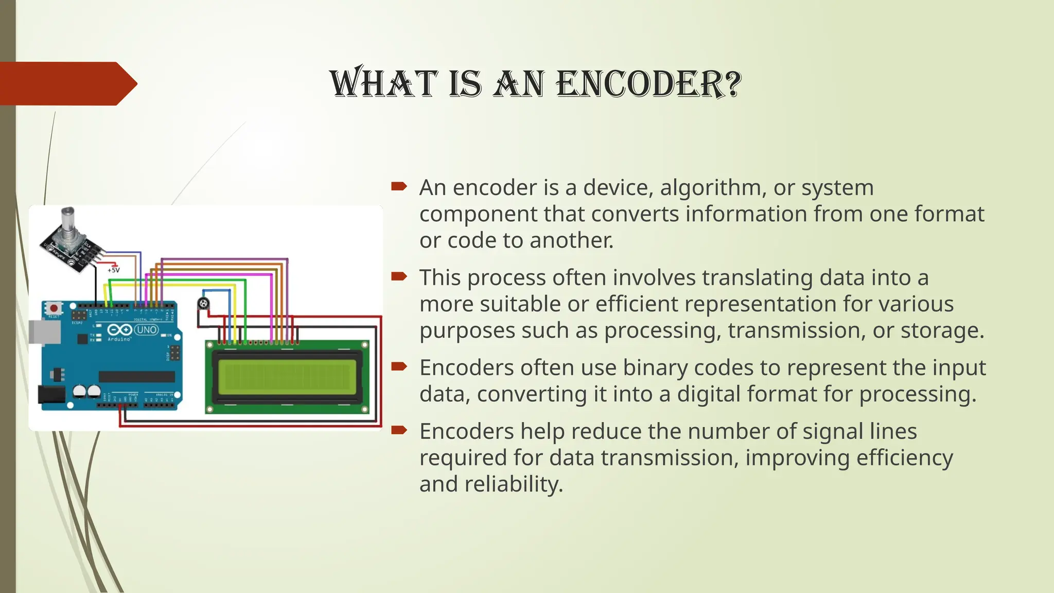 WHAT IS AN ENCODER?
 An encoder is a device, algorithm, or system
component that converts information from one format
or code to another.
 This process often involves translating data into a
more suitable or efficient representation for various
purposes such as processing, transmission, or storage.
 Encoders often use binary codes to represent the input
data, converting it into a digital format for processing.
 Encoders help reduce the number of signal lines
required for data transmission, improving efficiency
and reliability.
 