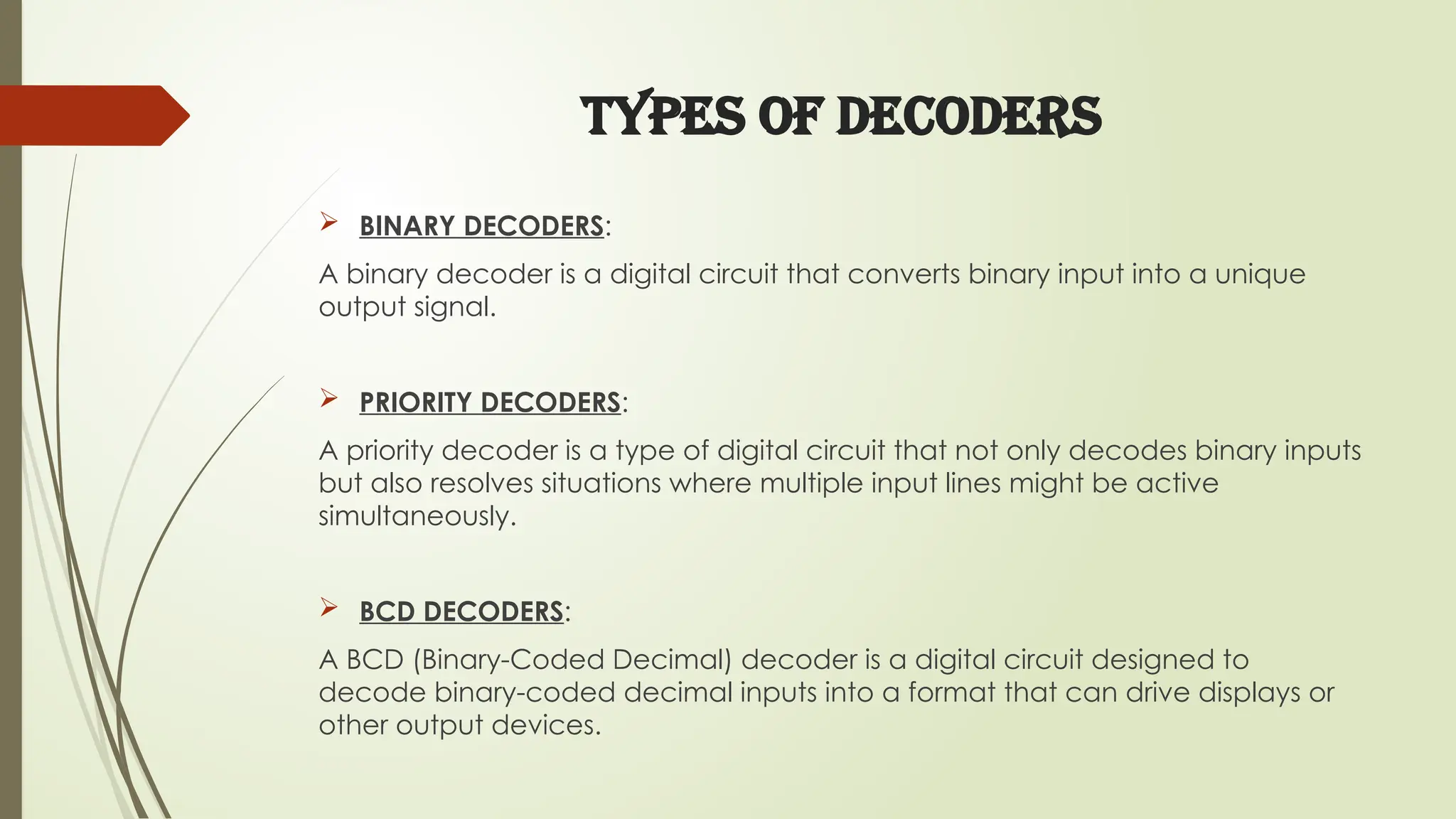TYPES OF DECODERS
 BINARY DECODERS:
A binary decoder is a digital circuit that converts binary input into a unique
output signal.
 PRIORITY DECODERS:
A priority decoder is a type of digital circuit that not only decodes binary inputs
but also resolves situations where multiple input lines might be active
simultaneously.
 BCD DECODERS:
A BCD (Binary-Coded Decimal) decoder is a digital circuit designed to
decode binary-coded decimal inputs into a format that can drive displays or
other output devices.
 