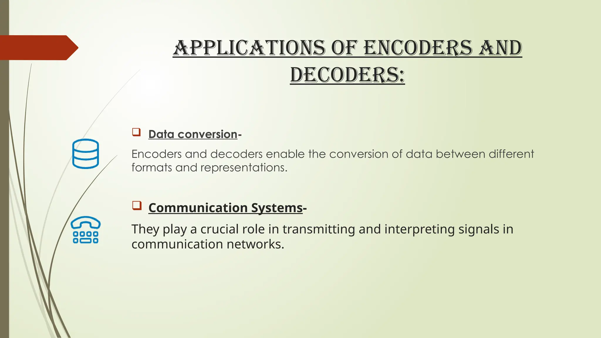 APPLICATIONS OF ENCODERS AND
DECODERS:
 Data conversion-
Encoders and decoders enable the conversion of data between different
formats and representations.
 Communication Systems-
They play a crucial role in transmitting and interpreting signals in
communication networks.
 