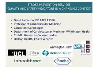 STROKE 
PREVENTION 
SERVICES 
QUALITY 
AND 
SAFETY 
INDICATORS 
IN 
A 
CHANGING 
CONTEXT 
• David 
Pa;erson 
MD 
FRCP 
FRSPH 
• Professor 
of 
Cardiovascular 
Medicine 
• Consultant 
Cardiologist 
• Department 
of 
Cardiovascular 
Medicine, 
WhiMngton 
Health 
• CHIME, 
University 
College 
London 
• Helicon 
Health, 
Chief 
ExecuPve 
 