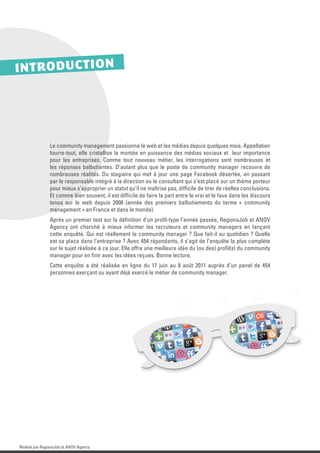 IN T R O D U C T IO N




                Le community management passionne le web et les médias depuis quelques mois. Appellation
                fourre-tout, elle cristallise la montée en puissance des médias sociaux et leur importance
                pour les entreprises. Comme tout nouveau métier, les interrogations sont nombreuses et
                les réponses balbutiantes. D’autant plus que le poste de community manager recouvre de
                nombreuses réalités. Du stagiaire qui met à jour une page Facebook désertée, en passant
                par le responsable intégré à la direction ou le consultant qui s’est placé sur un thème porteur
                pour mieux s’approprier un statut qu’il ne maîtrise pas, difﬁcile de tirer de réelles conclusions.
                Et comme bien souvent, il est difﬁcile de faire la part entre le vrai et le faux dans les discours
                tenus sur le web depuis 2008 (année des premiers balbutiements du terme « community
                management » en France et dans le monde).
                Après un premier test sur la déﬁnition d’un proﬁl-type l’année passée, RegionsJob et ANOV
                Agency ont cherché à mieux informer les recruteurs et community managers en lançant
                cette enquête. Qui est réellement le community manager ? Que fait-il au quotidien ? Quelle
                est sa place dans l’entreprise ? Avec 454 répondants, il s’agit de l’enquête la plus complète
                sur le sujet réalisée à ce jour. Elle offre une meilleure idée du (ou des) proﬁl(s) du community
                manager pour en ﬁnir avec les idées reçues. Bonne lecture.
                Cette enquête a été réalisée en ligne du 17 juin au 8 août 2011 auprès d’un panel de 454
                personnes exerçant ou ayant déjà exercé le métier de community manager.




Réalisé par RegionsJob et ANOV Agency
 