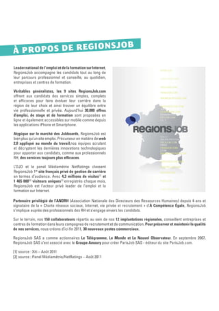 NSJOB
À P R O P O S D E R EG IO
Leader national de l’emploi et de la formation sur Internet,
RegionsJob accompagne les candidats tout au long de
leur parcours professionnel et conseille, au quotidien,
entreprises et centres de formation.

Véritables généralistes, les 9 sites RegionsJob.com
offrent aux candidats des services simples, complets
et efﬁcaces pour faire évoluer leur carrière dans la
région de leur choix et ainsi trouver un équilibre entre
vie professionnelle et privée. Aujourd’hui 30.000 offres
d’emploi, de stage et de formation sont proposées en
ligne et également accessibles sur mobile comme depuis
les applications iPhone et Smartphone.

Atypique sur le marché des Jobboards, RegionsJob est
bien plus qu’un site emploi. Précurseur en matière de web
2.0 appliqué au monde du travail,nos équipes scrutent
et décryptent les dernières innovations technologiques
pour apporter aux candidats, comme aux professionnels
RH, des services toujours plus efﬁcaces.

L’OJD et le panel Médiamétrie NetRatings classent
RegionsJob 1er site français privé de gestion de carrière
en termes d’audience. Avec 4,3 millions de visites[1] et
1 465 000[2] visiteurs uniques[1] enregistrés chaque mois,
RegionsJob est l’acteur privé leader de l’emploi et la
formation sur Internet.

Partenaire privilégié de l’ANDRH (Association Nationale des Directeurs des Ressources Humaines) depuis 4 ans et
signataire de la « Charte réseaux sociaux, Internet, vie privée et recrutement » d’À Compétence Égale, RegionsJob
s’implique auprès des professionnels des RH et s’engage envers les candidats.

Sur le terrain, nos 150 collaborateurs répartis au sein de nos 12 implantations régionales, conseillent entreprises et
centres de formation dans leurs campagnes de recrutement et de communication. Pour préserver et maintenir la qualité
de nos services, nous créons d’ici ﬁn 2011, 30 nouveaux postes commerciaux.

RegionsJob SAS a comme actionnaires Le Télégramme, Le Monde et Le Nouvel Observateur. En septembre 2007,
RegionsJob SAS s’est associé avec le Groupe Amaury pour créer ParisJob SAS - éditeur du site ParisJob.com.

[1] source : Xiti – Août 2011
[2] source : Panel Médiamétrie/NetRatings – Août 2011
 