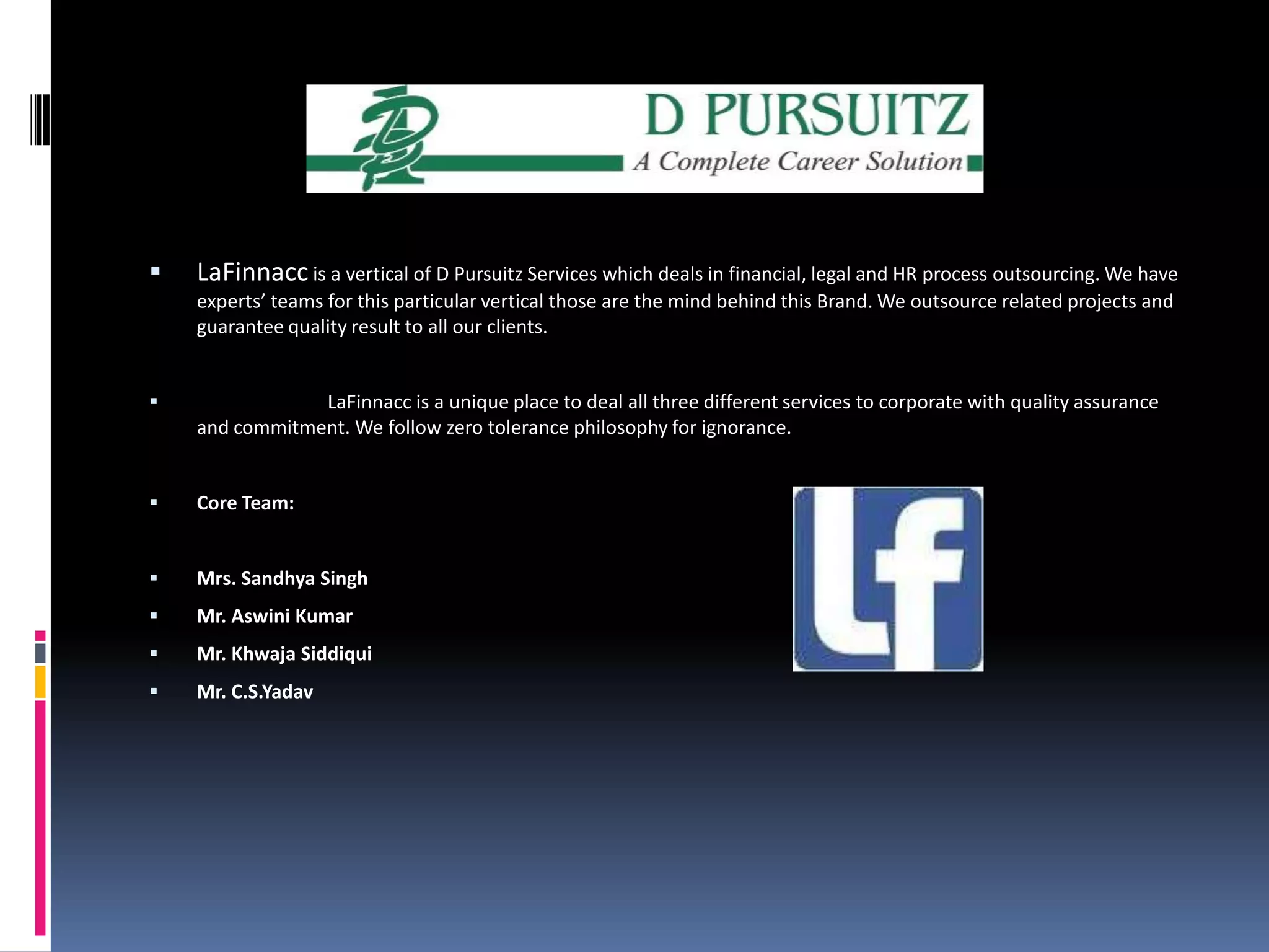 LaFinnacc is a vertical of D Pursuitz Services which deals in financial, legal and HR process outsourcing. We have experts’ teams for this particular vertical those are the mind behind this Brand. We outsource related projects and guarantee quality result to all our clients. LaFinnacc is a unique place to deal all three different services to corporate with quality assurance and commitment. We follow zero tolerance philosophy for ignorance.  Core Team:  Mrs. Sandhya SinghMr. Aswini KumarMr. KhwajaSiddiquiMr. C.S.Yadav