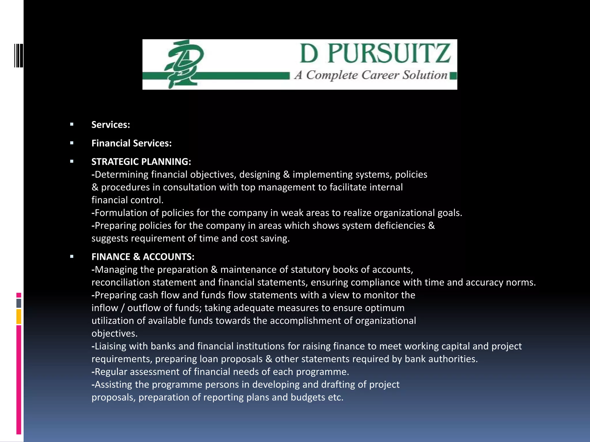 Services: Financial Services:STRATEGIC PLANNING:-Determining financial objectives, designing & implementing systems, policies & procedures in consultation with top management to facilitate internal financial control.-Formulation of policies for the company in weak areas to realize organizational goals.-Preparing policies for the company in areas which shows system deficiencies & suggests requirement of time and cost saving. FINANCE & ACCOUNTS:-Managing the preparation & maintenance of statutory books of accounts, reconciliation statement and financial statements, ensuring compliance with time and accuracy norms.-Preparing cash flow and funds flow statements with a view to monitor the inflow / outflow of funds; taking adequate measures to ensure optimum utilization of available funds towards the accomplishment of organizational objectives.-Liaising with banks and financial institutions for raising finance to meet working capital and project requirements, preparing loan proposals & other statements required by bank authorities.-Regular assessment of financial needs of each programme.-Assisting the programme persons in developing and drafting of project proposals, preparation of reporting plans and budgets etc.