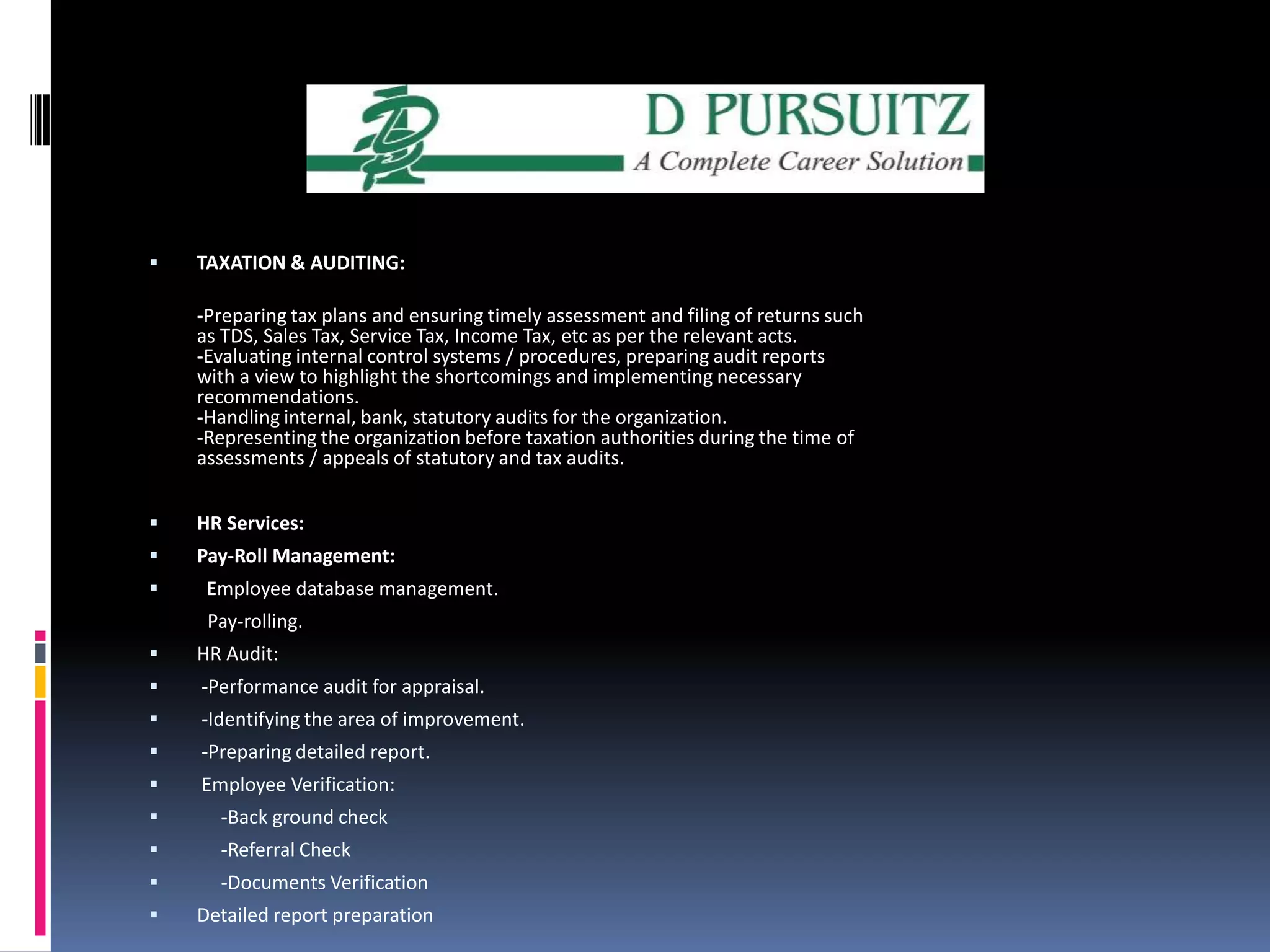 TAXATION & AUDITING:-Preparing tax plans and ensuring timely assessment and filing of returns such as TDS, Sales Tax, Service Tax, Income Tax, etc as per the relevant acts.-Evaluating internal control systems / procedures, preparing audit reports with a view to highlight the shortcomings and implementing necessary recommendations.-Handling internal, bank, statutory audits for the organization.-Representing the organization before taxation authorities during the time of assessments / appeals of statutory and tax audits. HR Services:Pay-Roll Management:  Employee database management.            Pay-rolling.HR Audit: -Performance audit for appraisal. -Identifying the area of improvement. -Preparing detailed report. Employee Verification:     -Back ground check     -Referral Check     -Documents VerificationDetailed report preparation