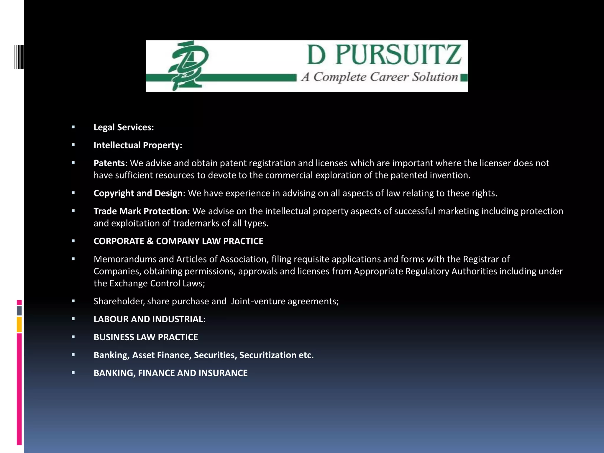 Legal Services:Intellectual Property:Patents:We advise and obtain patent registration and licenses which are important where the licenser does not have sufficient resources to devote to the commercial exploration of the patented invention.Copyright and Design: We have experience in advising on all aspects of law relating to these rights.Trade Mark Protection: We advise on the intellectual property aspects of successful marketing including protection and exploitation of trademarks of all types.CORPORATE & COMPANY LAW PRACTICEMemorandums and Articles of Association, filing requisite applications and forms with the Registrar of Companies, obtaining permissions, approvals and licenses from Appropriate Regulatory Authorities including under the Exchange Control Laws; Shareholder, share purchase and  Joint-venture agreements;LABOUR AND INDUSTRIAL:BUSINESS LAW PRACTICE  Banking, Asset Finance, Securities, Securitization etc.BANKING, FINANCE AND INSURANCE