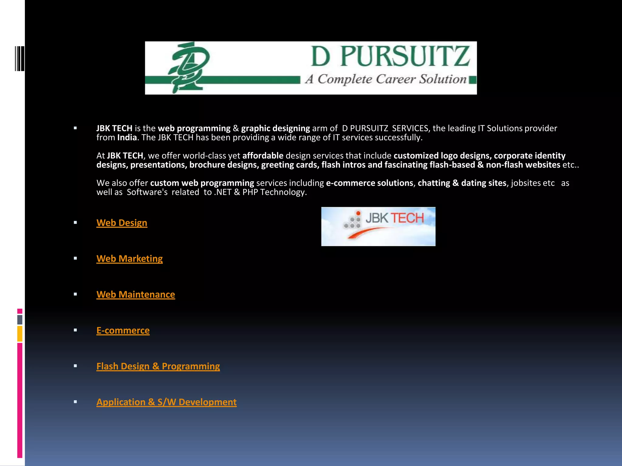JBK TECH is the web programming & graphic designing arm of  D PURSUITZ  SERVICES, the leading IT Solutions provider from India. The JBK TECH has been providing a wide range of IT services successfully.At JBK TECH, we offer world-class yet affordable design services that include customized logo designs, corporate identity designs, presentations, brochure designs, greeting cards, flash intros and fascinating flash-based & non-flash websites etc..We also offer custom web programming services including e-commerce solutions, chatting & dating sites, jobsites etc   as well as  Software's  related  to .NET & PHP Technology.Web DesignWeb MarketingWeb MaintenanceE-commerceFlash Design & ProgrammingApplication & S/W Development