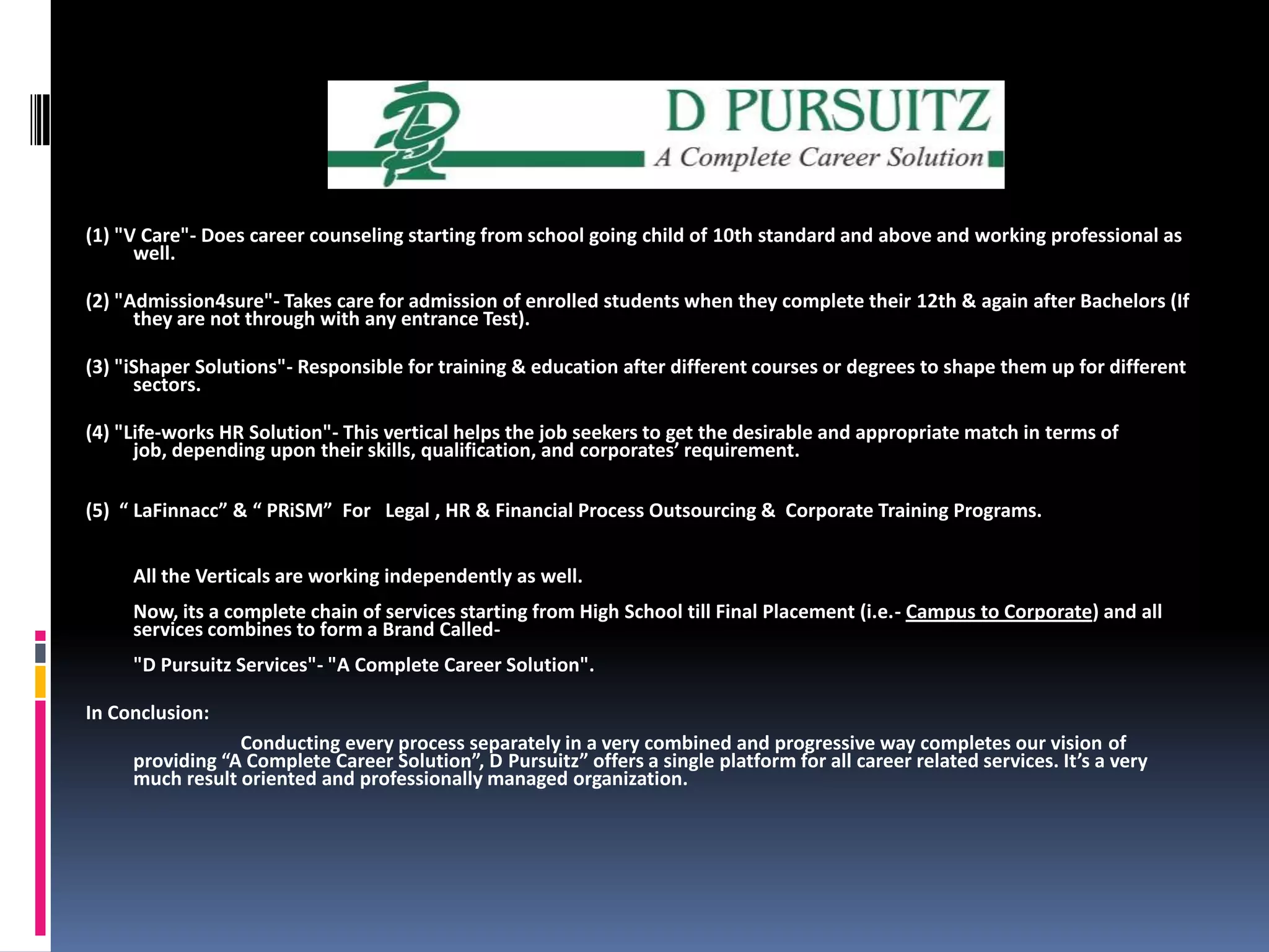 (1) "V Care"- Does career counseling starting from school going child of 10th standard and above and working professional as well.(2) "Admission4sure"- Takes care for admission of enrolled students when they complete their 12th & again after Bachelors (If they are not through with any entrance Test).(3) "iShaper Solutions"- Responsible for training & education after different courses or degrees to shape them up for different sectors. (4) "Life-works HR Solution"- This vertical helps the job seekers to get the desirable and appropriate match in terms of job, depending upon their skills, qualification, and corporates’ requirement.(5)  “ LaFinnacc” & “ PRiSM”  For   Legal , HR & Financial Process Outsourcing &  Corporate Training Programs.All the Verticals are working independently as well. Now, its a complete chain of services starting from High School till Final Placement (i.e.- Campus to Corporate) and all services combines to form a Brand Called- "D Pursuitz Services"- "A Complete Career Solution".In Conclusion:                                Conducting every process separately in a very combined and progressive way completes our vision of providing “A Complete Career Solution”, D Pursuitz” offers a single platform for all career related services. It’s a very much result oriented and professionally managed organization.