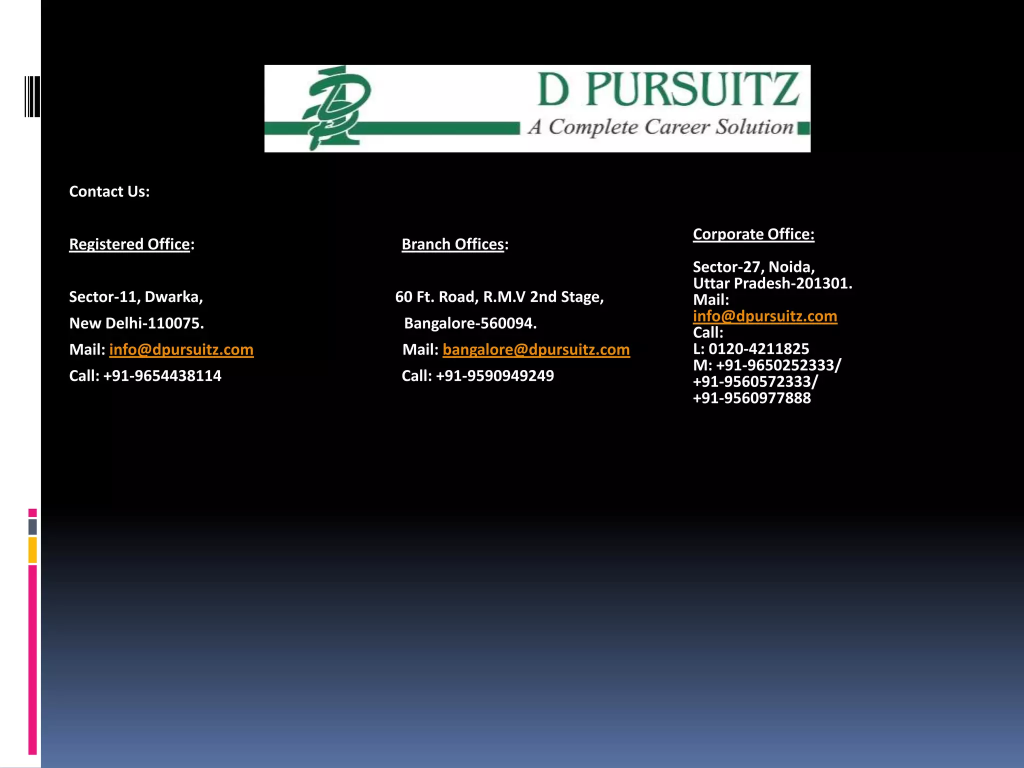 Contact Us:Registered Office:                                                     Branch Offices:Sector-11, Dwarka,	                                 60 Ft. Road, R.M.V 2nd Stage,New Delhi-110075.                                                Bangalore-560094.Mail: info@dpursuitz.comMail: bangalore@dpursuitz.comCall: +91-9654438114                                           Call: +91-9590949249                                                                                                             Corporate Office:Sector-27, Noida,Uttar Pradesh-201301.Mail: info@dpursuitz.comCall:L: 0120-4211825M: +91-9650252333/+91-9560572333/+91-9560977888